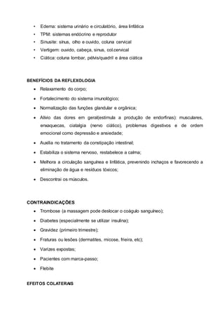 • Edema: sistema urinário e circulatório, área linfática
• TPM: sistemas endócrino e reprodutor
• Sinusite: sínus, olho e ouvido, coluna cervical
• Vertigem: ouvido, cabeça, sinus, col.cervical
• Ciática: coluna lombar, pélvis/quadril e área ciática
BENEFÍCIOS DA REFLEXOLOGIA
 Relaxamento do corpo;
 Fortalecimento do sistema imunológico;
 Normalização das funções glandular e orgânica;
 Alívio das dores em geral(estimula a produção de endorfinas): musculares,
enxaquecas, ciatalgia (nervo ciático), problemas digestivos e de ordem
emocional como depressão e ansiedade;
 Auxilia no tratamento da constipação intestinal;
 Estabiliza o sistema nervoso, restabelece a calma;
 Melhora a circulação sanguínea e linfática, prevenindo inchaços e favorecendo a
eliminação de água e resíduos tóxicos;
 Descontrai os músculos.
CONTRAINDICAÇÕES
 Trombose (a massagem pode deslocar o coágulo sanguíneo);
 Diabetes (especialmente se utilizar insulina);
 Gravidez (primeiro trimestre);
 Fraturas ou lesões (dermatites, micose, frieira, etc);
 Varizes expostas;
 Pacientes com marca-passo;
 Flebite
EFEITOS COLATERAIS
 
