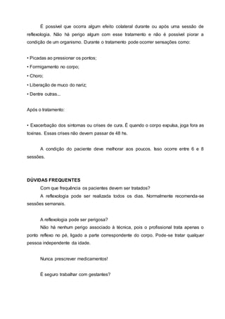 É possível que ocorra algum efeito colateral durante ou após uma sessão de
reflexologia. Não há perigo algum com esse tratamento e não é possível piorar a
condição de um organismo. Durante o tratamento pode ocorrer sensações como:
• Picadas ao pressionar os pontos;
• Formigamento no corpo;
• Choro;
• Liberação de muco do nariz;
• Dentre outras...
Após o tratamento:
• Exacerbação dos sintomas ou crises de cura. É quando o corpo expulsa, joga fora as
toxinas. Essas crises não devem passar de 48 hs.
A condição do paciente deve melhorar aos poucos. Isso ocorre entre 6 e 8
sessões.
DÚVIDAS FREQUENTES
Com que frequência os pacientes devem ser tratados?
A reflexologia pode ser realizada todos os dias. Normalmente recomenda-se
sessões semanais.
A reflexologia pode ser perigosa?
Não há nenhum perigo associado à técnica, pois o profissional trata apenas o
ponto reflexo no pé, ligado a parte correspondente do corpo. Pode-se tratar qualquer
pessoa independente da idade.
Nunca prescrever medicamentos!
É seguro trabalhar com gestantes?
 
