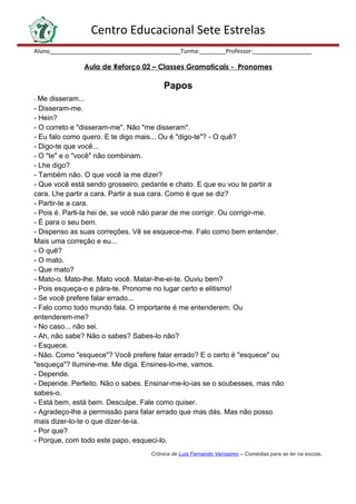 Centro Educacional Sete Estrelas
Aluno________________________________________Turma:________Professor:__________________
Aula de Reforço 02 – Classes Gramaticais - Pronomes
Papos
- Me disseram...
- Disseram-me.
- Hein?
- O correto e "disseram-me". Não "me disseram".
- Eu falo como quero. E te digo mais... Ou é "digo-te"? - O quê?
- Digo-te que você...
- O "te" e o "você" não combinam.
- Lhe digo?
- Também não. O que você ia me dizer?
- Que você está sendo grosseiro, pedante e chato. E que eu vou te partir a
cara. Lhe partir a cara. Partir a sua cara. Como é que se diz?
- Partir-te a cara.
- Pois é. Parti-la hei de, se você não parar de me corrigir. Ou corrigir-me.
- É para o seu bem.
- Dispenso as suas correções. Vê se esquece-me. Falo como bem entender.
Mais uma correção e eu...
- O quê?
- O mato.
- Que mato?
- Mato-o. Mato-lhe. Mato você. Matar-lhe-ei-te. Ouviu bem?
- Pois esqueça-o e pára-te. Pronome no lugar certo e elitismo!
- Se você prefere falar errado...
- Falo como todo mundo fala. O importante é me entenderem. Ou
entenderem-me?
- No caso... não sei.
- Ah, não sabe? Não o sabes? Sabes-lo não?
- Esquece.
- Não. Como "esquece"? Você prefere falar errado? E o certo é "esquece" ou
"esqueça"? Ilumine-me. Me diga. Ensines-lo-me, vamos.
- Depende.
- Depende. Perfeito. Não o sabes. Ensinar-me-lo-ias se o soubesses, mas não
sabes-o.
- Está bem, está bem. Desculpe. Fale como quiser.
- Agradeço-lhe a permissão para falar errado que mas dás. Mas não posso
mais dizer-lo-te o que dizer-te-ia.
- Por que?
- Porque, com todo este papo, esqueci-lo.
Crônica de Luis Fernando Veríssimo – Comédias para se ler na escola.
 