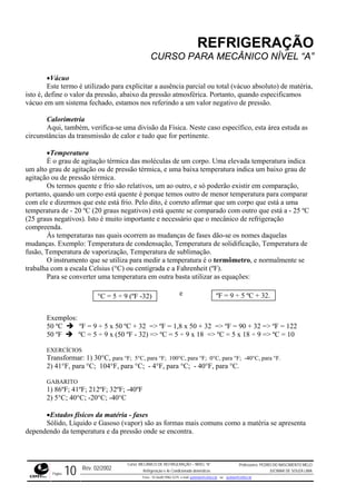 REFRIGERAÇÃO
CURSO PARA MECÂNICO NÍVEL “A”
•Vácuo
Este termo é utilizado para explicitar a ausência parcial ou total (vácuo absoluto) de matér
isto é, define o valor da pressão, abaixo da pressão atmosférica. Portanto, quando espec
ia,
ificamos
vácuo em um sistema fechado, estamos nos referindo a um valor negativo de pressão.
so específico, esta área estuda as
circunstâncias da transmissão de calor e tudo que for pertinente.
ressão térmica, e uma baixa temperatura indica um baixo grau de
agitaçã
ar
- 25 ºC
tivos). Isto é muito importante e necessário que o mecânico de refrigeração
compre
e solidificação, Temperatura de
fusão, T
ômetro, e normalmente se
trabalh
ara se converter uma temperatura em outra basta utilizar as equações:
e
0 ºF ºC = 5 ÷ 9 x (50 ºF - 32) => ºC = 5 ÷ 9 x 18 => ºC = 5 x 18 ÷ 9 => ºC = 10
40°C, para °F.
) 41°F, para °C; 104°F, para °C; - 4°F, para °C; - 40°F, para °C.
0ºF
) 5°C; 40°C; -20°C; -40°C
comuns como a matéria se apresenta
dependendo da temperatura e da pressão onde se encontra.
Calorimetria
Aqui, também, verifica-se uma divisão da Física. Neste ca
•Temperatura
É o grau de agitação térmica das moléculas de um corpo. Uma elevada temperatura indica
um alto grau de agitação ou de p
o ou de pressão térmica.
Os termos quente e frio são relativos, um ao outro, e só poderão existir em comparação,
portanto, quando um corpo está quente é porque temos outro de menor temperatura para compar
com ele e dizermos que este está frio. Pelo dito, é correto afirmar que um corpo que está a uma
temperatura de - 20 ºC (20 graus negativos) está quente se comparado com outro que está a
(25 graus nega
enda.
Às temperaturas nas quais ocorrem as mudanças de fases dão-se os nomes daquelas
mudanças. Exemplo: Temperatura de condensação, Temperatura d
emperatura de vaporização, Temperatura de sublimação.
O instrumento que se utiliza para medir a temperatura é o term
a com a escala Celsius (°C) ou centígrada e a Fahrenheit (ºF).
P
ºF = 9 ÷ 5 ºC + 32.°C = 5 ÷ 9 (ºF -32)
Exemplos:
50 ºC ºF = 9 ÷ 5 x 50 ºC + 32 => ºF = 1,8 x 50 + 32 => ºF = 90 + 32 => ºF = 122
5
EXERCÍCIOS
Transformar: 1) 30°C, para °F; 5°C, para °F; 100°C, para °F; 0°C, para °F; -
2
GABARITO
1) 86ºF; 41ºF; 212ºF; 32ºF; -4
2
•Estados físicos da matéria - fases
Sólido, Líquido e Gasoso (vapor) são as formas mais
Rev. 02/2002
Curso: MECÂNICO DE REFRIGERAÇÃO – NÍVEL “A”
Refrigeração e Ar-Condicionado domésticos
Professores: PEDRO DO NASCIMENTO MELO
JUCIMAR DE SOUZA LIMA
Página 10 Fone - 55 0xx85 9982-5275; e-mail: penmelo@cefetce.br ou jucimar@cefetce.br
 