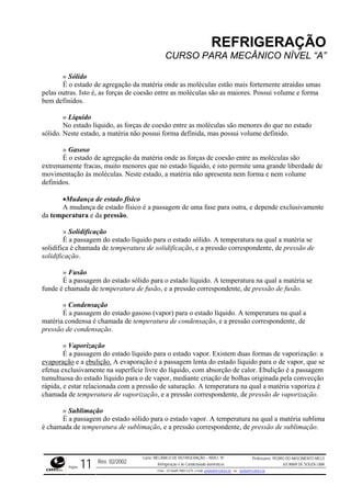 REFRIGERAÇÃO
CURSO PARA MECÂNICO NÍVEL “A”
» Sólido
É o estado de agregação da matéria onde as moléculas estão mais fortemente atraídas umas
pelas outras. Isto é, as forças de coesão entre as moléculas são as maiores. Possui volume e forma
bem de nidos.
estado
sólido. Neste estado, a matéria não possui forma definida, mas possui volume definido.
e de
ção às moléculas. Neste estado, a matéria não apresenta nem forma e nem volume
definidos.
ico é a passagem de uma fase para outra, e depende exclusivamente
da temperatura e da pressão.
mada de temperatura de solidificação, e a pressão correspondente, de pressão de
solidificação.
se
funde é chamada de temperatura de fusão, e a pressão correspondente, de pressão de fusão.
da de temperatura de condensação, e a pressão correspondente, de
pressão de condensação.
fi
» Líquido
No estado líquido, as forças de coesão entre as moléculas são menores do que no
» Gasoso
É o estado de agregação da matéria onde as forças de coesão entre as moléculas são
extremamente fracas, muito menores que no estado líquido, e isto permite uma grande liberdad
movimenta
•Mudança de estado físico
A mudança de estado fís
» Solidificação
É a passagem do estado líquido para o estado sólido. A temperatura na qual a matéria se
solidifica é cha
» Fusão
É a passagem do estado sólido para o estado líquido. A temperatura na qual a matéria
» Condensação
É a passagem do estado gasoso (vapor) para o estado líquido. A temperatura na qual a
matéria condensa é chama
» Vaporização
É a passagem do estado líquido para o estado vapor. Existem duas formas de vaporização: a
evaporação e a ebulição. A evaporação é a passagem lenta do estado líquido para o de vapor, que se
efetua exclusivamente na superfície livre do líquido, com absorção de calor. Ebulição é a passagem
tumultuosa do estado líquido para o de vapor, mediante criação de bolhas originada pela convecção
rápida, e estar relacionada com a pressão de saturação. A temperatura na qual a matéria vaporiza é
chamada de temperatura de vaporização, e a pressão correspondente, de pressão de vaporização.
a
é cham a de temperatura de sublimação, e a pressão correspondente, de pressão de sublimação.
» Sublimação
É a passagem do estado sólido para o estado vapor. A temperatura na qual a matéria sublim
ad
Rev. 02/2002
Curso: MECÂNICO DE REFRIGERAÇÃO – NÍVEL “A”
Refrigeração e Ar-Condicionado domésticos
Professores: PEDRO DO NASCIMENTO MELO
JUCIMAR DE SOUZA LIMA
Página 11 Fone - 55 0xx85 9982-5275; e-mail: penmelo@cefetce.br ou jucimar@cefetce.br
 