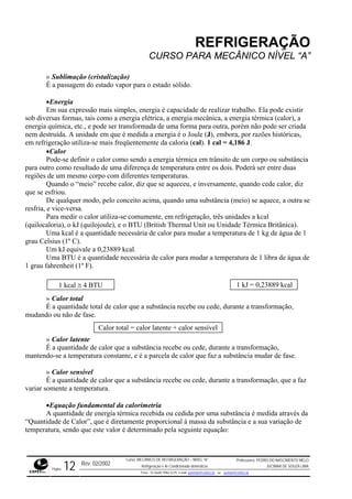 REFRIGERAÇÃO
CURSO PARA MECÂNICO NÍVEL “A”
» Sublimação (cristalização)
É a passagem do estado vapor para o estado sólido.
azões históricas,
em refrigeração utiliza-se mais freqüentemente da caloria (cal). 1 cal = 4,186 J.
cia
entre os dois. Poderá ser entre duas
regiões
o “meio” recebe calor, diz que se aqueceu, e inversamente, quando cede calor, diz
que se
odo, pelo conceito acima, quando uma substância (meio) se aquece, a outra se
resfria,
(quiloc
quantidade necessária de calor para mudar a temperatura de 1 kg de água de 1
grau Ce
ntidade necessária de calor para mudar a temperatura de 1 libra de água de
1 grau fahrenheit (1º F).
l de calor que a substância recebe ou cede, durante a transformação,
mudando ou não de fase.
mantendo-se a temperatura constante, e é a parcela de calor que faz a substância mudar de fase.
que a substância recebe ou cede, durante a transformação, que a faz
variar somente a temperatura.
a
ncia e a sua variação de
temperatura, sendo que este valor é determinado pela seguinte equação:
•Energia
Em sua expressão mais simples, energia é capacidade de realizar trabalho. Ela pode existir
sob diversas formas, tais como a energia elétrica, a energia mecânica, a energia térmica (calor), a
energia química, etc., e pode ser transformada de uma forma para outra, porém não pode ser criada
nem destruída. A unidade em que é medida a energia é o Joule (J), embora, por r
•Calor
Pode-se definir o calor como sendo a energia térmica em trânsito de um corpo ou substân
para outro como resultado de uma diferença de temperatura
de um mesmo corpo com diferentes temperaturas.
Quando
esfriou.
De qualquer m
e vice-versa.
Para medir o calor utiliza-se comumente, em refrigeração, três unidades a kcal
aloria), o kJ (quilojoule), e o BTU (British Thermal Unit ou Unidade Térmica Britânica).
Uma kcal é a
lsius (1º C).
Um kJ equivale a 0,23889 kcal.
Uma BTU é a qua
» Calor total
É a quantidade tota
Calor total = calor latente + calor sensível
1 kJ = 0,23889 kcal1 kcal ≅ 4 BTU
» Calor latente
É a quantidade de calor que a substância recebe ou cede, durante a transformação,
» Calor sensível
É a quantidade de calor
•Equação fundamental da calorimetria
A quantidade de energia térmica recebida ou cedida por uma substância é medida através d
“Quantidade de Calor”, que é diretamente proporcional à massa da substâ
Rev. 02/2002
Curso: MECÂNICO DE REFRIGERAÇÃO – NÍVEL “A”
Refrigeração e Ar-Condicionado domésticos
Professores: PEDRO DO NASCIMENTO MELO
JUCIMAR DE SOUZA LIMA
Página 12 Fone - 55 0xx85 9982-5275; e-mail: penmelo@cefetce.br ou jucimar@cefetce.br
 