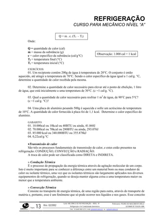 REFRIGERAÇÃO
CURSO PARA MECÂNICO NÍVEL “A”
Onde:
ância (cal/g°C)
= temperatura inicial (°C)
lor específico da água igual a 1 cal/g. °C,
determ e a quantidade de calor recebida pela mesma.
o de ebulição, 1 litro
de água, que está inicialmente a uma temperatura de 30°C. (c =1 cal/g. °C).
ade de calor necessário para resfriar 1 m3
de água, de 90°C para 5°C?
=1 cal/g. °C)?
quantidade de calor fornecida à placa foi de 1,1 kcal. Determine o calor específico do
alumínio.
93.076J
u 340.000BTU ou 355.878kJ
4. 0,22cal/g.°C
calor, e estes estão presentes na
refriger
troca de calor pode ser classificada como DIRETA e INDIRETA.
.
o se deseja manter alguma coisa a uma temperatura maior ou
menor que a temperatura ambiente.
matéria e, portanto, esse é um fenômeno que só pode ocorrer nos líquidos e nos gases. Esse conceito
Q = quantidade de calor (cal)
m = massa da substância (g)
c = calor específico da subst
Tf = temperatura final (°C)
Q = m . c. (Tf – Ti)
Observação: 1.000 cal = 1 kcal
Ti
EXERCÍCIOS:
01. Um recipiente contém 200g de água à temperatura de 20°C. O conjunto é então
aquecido, até atingir a temperatura de 70°C. Sendo o ca
in
02. Determine a quantidade de calor necessário para elevar até o pont
03. Qual a quantid
(c
04. Uma placa de alumínio pesando 500g é aquecida e sofre um acréscimo de temperatura
de 10°C. A
GABARITO:
01. 10.000cal ou 10kcal ou 40BTU ou ainda, 41.868J
02. 70.000cal ou 70kcal ou 280BTU ou ainda, 2
03. 85.000 kcal o
0
•Transmissão de calor
São três os processos fundamentais de transmissão de
ação: CONDUÇÃO, CONVECÇÃO e RADIAÇÃO.
A
» Condução Térmica
É o processo de propagação da energia térmica através da agitação molecular de um corpo
Isto é muito importante para se conhecer a diferença entre um material bom ou mau condutor de
calor ou isolante térmico, uma vez que os isolantes térmicos são largamente aplicados nos diversos
equipamentos de refrigeração, quand
» Convecção Térmica
Consiste no transporte de energia térmica, de uma região para outra, através do transporte de
Rev. 02/2002
Curso: MECÂNICO DE REFRIGERAÇÃO – NÍVEL “A”
Refrigeração e Ar-Condicionado domésticos
Professores: PEDRO DO NASCIMENTO MELO
JUCIMAR DE SOUZA LIMA
Página 13 Fone - 55 0xx85 9982-5275; e-mail: penmelo@cefetce.br ou jucimar@cefetce.br
 