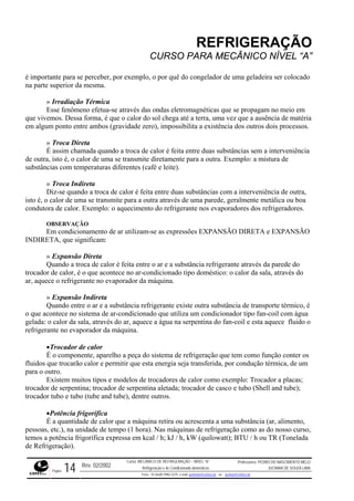 REFRIGERAÇÃO
CURSO PARA MECÂNICO NÍVEL “A”
é importante para se perceber, por exemplo, o por quê do congelador de uma geladeira ser colocado
na parte superior da mesma.
» Irradiação Térmica
Esse fenômeno efetua-se através das ondas eletromagnéticas que se propagam no meio em
que vivemos. Dessa forma, é que o calor do sol chega até a terra, uma vez que a ausência de matéria
em algum ponto entre ambos (gravidade zero), impossibilita a existência dos outros dois processos.
» Troca Direta
É assim chamada quando a troca de calor é feita entre duas substâncias sem a interveniência
de outra, isto é, o calor de uma se transmite diretamente para a outra. Exemplo: a mistura de
substâncias com temperaturas diferentes (café e leite).
» Troca Indireta
Diz-se quando a troca de calor é feita entre duas substâncias com a interveniência de outra,
isto é, o calor de uma se transmite para a outra através de uma parede, geralmente metálica ou boa
condutora de calor. Exemplo: o aquecimento do refrigerante nos evaporadores dos refrigeradores.
OBSERVAÇÃO
Em condicionamento de ar utilizam-se as expressões EXPANSÃO DIRETA e EXPANSÃO
INDIRETA, que significam:
» Expansão Direta
Quando a troca de calor é feita entre o ar e a substância refrigerante através da parede do
trocador de calor, é o que acontece no ar-condicionado tipo doméstico: o calor da sala, através do
ar, aquece o refrigerante no evaporador da máquina.
» Expansão Indireta
Quando entre o ar e a substância refrigerante existe outra substância de transporte térmico, é
o que acontece no sistema de ar-condicionado que utiliza um condicionador tipo fan-coil com água
gelada: o calor da sala, através do ar, aquece a água na serpentina do fan-coil e esta aquece fluido o
refrigerante no evaporador da máquina.
•Trocador de calor
É o componente, aparelho a peça do sistema de refrigeração que tem como função conter os
fluidos que trocarão calor e permitir que esta energia seja transferida, por condução térmica, de um
para o outro.
Existem muitos tipos e modelos de trocadores de calor como exemplo: Trocador a placas;
trocador de serpentina; trocador de serpentina aletada; trocador de casco e tubo (Shell and tube);
trocador tubo e tubo (tube and tube), dentre outros.
•Potência frigorífica
É a quantidade de calor que a máquina retira ou acrescenta a uma substância (ar, alimento,
pessoas, etc.), na unidade de tempo (1 hora). Nas máquinas de refrigeração como as do nosso curso,
temos a potência frigorífica expressa em kcal / h; kJ / h, kW (quilowatt); BTU / h ou TR (Tonelada
de Refrigeração).
Rev. 02/2002
Curso: MECÂNICO DE REFRIGERAÇÃO – NÍVEL “A”
Refrigeração e Ar-Condicionado domésticos
Professores: PEDRO DO NASCIMENTO MELO
JUCIMAR DE SOUZA LIMA
Página 14 Fone - 55 0xx85 9982-5275; e-mail: penmelo@cefetce.br ou jucimar@cefetce.br
 