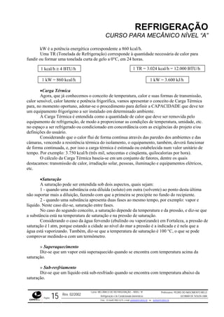 REFRIGERAÇÃO
CURSO PARA MECÂNICO NÍVEL “A”
kW é a potência energética correspondente a 860 kcal/h.
Uma TR (Tonelada de Refrigeração) corresponde à quantidade necessária de calor para
fundir ou formar uma tonelada curta de gelo a 0°C, em 24 horas.
1 kcal/h ≅ 4 BTU/h 1 TR = 3.024 kcal/h = 12.000 BTU/h
1 kW = 860 kcal/h 1 kW = 3.600 kJ/h
•Carga Térmica
Agora, que já conhecemos o conceito de temperatura, calor e suas formas de transmissão,
calor sensível, calor latente e potência frigorífica, vamos apresentar o conceito de Carga Térmica
para, no momento oportuno, adotar-se o procedimento para definir a CAPACIDADE que deve ter
um equipamento frigorígeno a ser instalado em determinado ambiente.
A Carga Térmica é entendida como a quantidade de calor que deve ser removida pelo
equipamento de refrigeração, de modo a proporcionar as condições de temperatura, umidade, etc.
no espaço a ser refrigerado ou condicionado em concordância com as exigências do projeto e/ou
definições do usuário.
Considerando que o calor flui de forma contínua através das paredes dos ambientes e das
câmaras, vencendo a resistência térmica do isolamento, o equipamento, também, deverá funcionar
de forma continuada, e, por isso a carga térmica é estimada ou estabelecida num valor unitário de
tempo. Por exemplo: 3.750 kcal/h (três mil, setecentas e cinqüenta, quilocalorias por hora).
O cálculo da Carga Térmica baseia-se em um conjunto de fatores, dentre os quais
destacamos: transmissão de calor, irradiação solar, pessoas, iluminação e equipamentos elétricos,
etc.
•Saturação
A saturação pode ser entendida sob dois aspectos, quais sejam:
1 - quando uma substância esta diluída (soluto) em outra (solvente) ao ponto desta última
não suportar mais a diluição, fazendo com que a primeira se precipite no fundo do recipiente.
2 - quando uma substância apresenta duas fases ao mesmo tempo, por exemplo: vapor e
líquido. Neste caso diz-se, saturação entre fases.
No caso do segundo conceito, a saturação depende da temperatura e da pressão, e diz-se que
a substância está na temperatura de saturação e na pressão de saturação.
Considerando o caso da água fervendo (ebulindo ou vaporizando) em Fortaleza, a pressão de
saturação é l atm, porque estando a cidade ao nível do mar a pressão é a indicada e é nela que a
água está vaporizando. Também, diz-se que a temperatura de saturação é 100 °C, o que se pode
comprovar medindo-a com um termômetro.
» Superaquecimento
Diz-se que um vapor está superaquecido quando se encontra com temperatura acima da
saturação.
» Sub-resfriamento
Diz-se que um líquido está sub-resfriado quando se encontra com temperatura abaixo da
saturação.
Rev. 02/2002
Curso: MECÂNICO DE REFRIGERAÇÃO – NÍVEL “A”
Refrigeração e Ar-Condicionado domésticos
Professores: PEDRO DO NASCIMENTO MELO
JUCIMAR DE SOUZA LIMA
Página 15 Fone - 55 0xx85 9982-5275; e-mail: penmelo@cefetce.br ou jucimar@cefetce.br
 