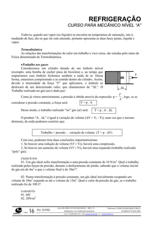 REFRIGERAÇÃO
CURSO PARA MECÂNICO NÍVEL “A”
Todavia, quando um vapor (ou líquido) se encontra na temperatura de saturação, isto é,
mudando de fase, diz-se que ele está saturado, portanto apresenta as duas fases juntas, líquida e
vapor.
Termodinâmica
As relações das transformações de calor em trabalho e vice-versa, são estudas pelo ramo da
Física denominado de Termodinâmica.
•Trabalho nos gases
Consideremos um cilindro dotado de um êmbolo móvel
(exemplo: uma bomba de encher pneu de bicicleta) e, ao tempo que
empurramos esse êmbolo fechemos também a saída de ar. Dessa
forma, estaremos comprimindo o ar contido dentro do cilindro. Assim,
devido à intensidade da força “F” que aplicamos, o êmbolo se
deslocará de um determinado valor, que chamaremos de “∆L”. O
Trabalho realizado no gás (ar) é dado por:
∆L
F
Como já vimos anteriormente, a pressão é obtida através da expressão: p =
F
A
, logo, se se
considerar a pressão constante, a força será:
Desse modo, o trabalho realizado “no” gás (ar) será:
O produto “A . ∆L” é igual à variação de volume (∆V = Vi - Vf), uma vez que o mesmo
diminuiu, de onde podemos concluir que:
F = p . A
T = p . A . ∆L
Trabalho = pressão . variação de volume (T = p . ∆V)
Com isso, podemos tirar duas conclusões importantíssimas:
1. Se houver uma redução de volume (Vf < Vi), haverá uma compressão.
2. Se houver um aumento de volume (Vf > Vi), haverá uma expansão (trabalho realizado
“pelo” gás).
EXERCÍCIOS:
01. Um gás ideal sofre transformação a uma pressão constante de 10 N/m2
. Qual o trabalho
realizado pelas forças de pressão, durante o deslocamento do pistão, sabendo que o volume inicial
do gás era de 4m3
e que o volume final é de 10m3
?
02. Numa transformação à pressão constante, um gás ideal inicialmente ocupando um
volume de 10m3
expande-se até o volume de 15m3
. Qual o valor da pressão do gás, se o trabalho
realizado foi de 100 J?
GABARITO:
01. 60J
02. 20N/m2
Rev. 02/2002
Curso: MECÂNICO DE REFRIGERAÇÃO – NÍVEL “A”
Refrigeração e Ar-Condicionado domésticos
Professores: PEDRO DO NASCIMENTO MELO
JUCIMAR DE SOUZA LIMA
Página 16 Fone - 55 0xx85 9982-5275; e-mail: penmelo@cefetce.br ou jucimar@cefetce.br
 