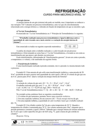 REFRIGERAÇÃO
CURSO PARA MECÂNICO NÍVEL “A”
•Energia interna
A energia interna de um gás (sistema) não pode ser medida, mas é importante se conhecer a
sua variação (“∆U”) durante um processo termodinâmico, uma vez que ela está diretamente
relacionada com a energia térmica e, é alterada em função da temperatura em que se encontra o gás.
•1ª Lei da Termodinâmica
O enunciado da 1ª
Lei da Termodinâmica ou 1° Princípio da Termodinâmica é o seguinte:
“O trabalho realizado num processo termodinâmico é igual à diferença entre a
quantidade de calor trocada com o meio exterior e a variação da energia interna do
sistema”.
T = Q – ∆UEste enunciado se traduz na seguinte expressão matemática:
A análise da relação entre o trabalho realizado e o calor trocado em um processo
termodinâmico é feita tomando-se como base a 1ª
Lei da Termodinâmica, e levando-se em conta as
transformações por que passa o gás durante esse processo.
Essas transformações, denominadas de “transformações gasosas”, levam em conta a pressão,
a temperatura e o volume, e são analisadas da seguinte forma:
» Transformação Isobárica
É uma transformação realizada à pressão constante, isto é a pressão é a mesma durante todo
o processo.
Exemplo 01: Uma amostra de gás sofre uma transformação isobárica, a uma pressão de 20
N/m2
, recebendo do meio exterior uma quantidade de calor igual a 100 cal. O volume de gás que era
de 6 m3
, passou para 20 m3
. Qual a variação da energia interna do Sistema?
Solução:
A variação de volume do gás será: ∆V = Vf - Vi = 20 m3
- 6 m3
= 14 m3
.
O trabalho realizado pelo gás será: T = p . ∆V = 20 N/m2
. 14 m3
= 280 J.
1 cal = 4,186 J ou 1 J = 0,239 cal, logo, 280 J = 66,92 cal.
Pela 1ª
Lei da Termodinâmica temos: T = Q – ∆U ⇒ ∆U = Q – T = 100 – 66,92 = 33,08 cal.
No exemplo acima, podemos fazer as seguintes considerações:
1. O volume do gás aumentou, portanto, houve uma expansão isobárica.
2. Em uma expansão isobárica, há um aumento (∆U > 0) da energia interna do gás.
3. Em uma expansão isobárica, a quantidade de calor recebida é maior que o trabalho realizado
(Q > T).
Exemplo 02: Um cilindro contém 5m3
de gás a uma temperatura de 30 °C. Quando a
temperatura do cilindro é aumentada para 70 °C, seu volume aumenta para 10m3
, enquanto que a
pressão permanece constante e igual a 20N/m2
. Sabendo que a energia interna do sistema aumentou
de 15 cal e que o calor específico do gás é de 0,03 cal/g. °C, qual a massa de gás contida no
cilindro?
Resposta: 32,4 g.
Rev. 02/2002
Curso: MECÂNICO DE REFRIGERAÇÃO – NÍVEL “A”
Refrigeração e Ar-Condicionado domésticos
Professores: PEDRO DO NASCIMENTO MELO
JUCIMAR DE SOUZA LIMA
Página 17 Fone - 55 0xx85 9982-5275; e-mail: penmelo@cefetce.br ou jucimar@cefetce.br
 