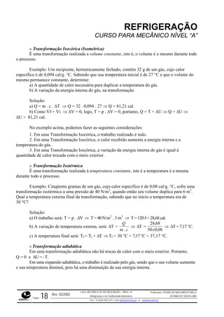 REFRIGERAÇÃO
CURSO PARA MECÂNICO NÍVEL “A”
» Transformação Isocórica (Isométrica)
É uma transformação realizada a volume constante, isto é, o volume é o mesmo durante todo
o processo.
Exemplo: Um recipiente, hermeticamente fechado, contém 32 g de um gás, cujo calor
específico é de 0,094 cal/g. °C. Sabendo que sua temperatura inicial é de 27 °C e que o volume do
mesmo permanece constante, determine:
a) A quantidade de calor necessária para duplicar a temperatura do gás.
b) A variação da energia interna do gás, na transformação.
Solução:
a) Q = m . c . ∆T ⇒ Q = 32 . 0,094 . 27 ⇒ Q = 81,21 cal.
b) Como Vf = Vi ⇒ ∆V = 0, logo, T = p . ∆V = 0, portanto, Q = T + ∆U ⇒ Q = ∆U ⇒
∆U = 81,21 cal.
No exemplo acima, podemos fazer as seguintes considerações:
1. Em uma Transformação Isocórica, o trabalho realizado é nulo.
2. Em uma Transformação Isocórica, o calor recebido aumenta a energia interna e a
temperatura do gás.
3. Em uma Transformação Isocórica, a variação da energia interna do gás é igual à
quantidade de calor trocada com o meio exterior.
» Transformação Isotérmica
É uma transformação realizada à temperatura constante, isto é a temperatura é a mesma
durante todo o processo.
Exemplo: Cinqüenta gramas de um gás, cujo calor específico é de 0,08 cal/g. °C, sofre uma
transformação isotérmica a uma pressão de 40 N/m2
, quando então seu volume duplica para 6 m3
.
Qual a temperatura externa final da transformação, sabendo que no início a temperatura era de
30 °C?
Solução:
a) O trabalho será: T = p . ∆V ⇒ T= 40N/m2
. 3 m3
⇒ T = 120 J = 28,68 cal.
b) A variação de temperatura externa, será: ∆T =
Q
m c.
⇒ ∆T =
28 68,
⇒ ∆T = 7,17 °C.
50 0 08,x
) A temperatura final será: Tf = Ti + ∆T ⇒Tf = 30 °C + 7,17°C = 37,17 °C.c
» Transformação adiabática
Em uma transformação adiabática não há trocas de calor com o meio exterior. Portanto,
Q = 0 e ∆U = - T.
Em uma expansão adiabática, o trabalho é realizado pelo gás, sendo que o seu volume aumenta
e sua temperatura diminui, pois há uma diminuição da sua energia interna.
Rev. 02/2002
Curso: MECÂNICO DE REFRIGERAÇÃO – NÍVEL “A”
Refrigeração e Ar-Condicionado domésticos
Professores: PEDRO DO NASCIMENTO MELO
JUCIMAR DE SOUZA LIMA
Página 18 Fone - 55 0xx85 9982-5275; e-mail: penmelo@cefetce.br ou jucimar@cefetce.br
 