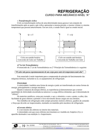 REFRIGERAÇÃO
CURSO PARA MECÂNICO NÍVEL “A”
» Transformação cíclica
Ciclo ou transformação cíclica de uma determinada massa gasosa é um conjunto de
transformações após as quais o gás volta a apresentar a mesma pressão, o mesmo volume e a mesma
temperatura que possuía anteriormente. Em um ciclo, o estado final é igual ao estado inicial.
enunciado da 2ª
Lei da Termodinâmica ou 2° Princípio da Termodinâmica é o seguinte:
“O calor não passa espontaneamente de um corpo para outro de temperatura mais alta”.
D
A B
C
p
V
V1
0 V2
P1
P2
Q → T
Ciclo em sentido horário:
D
A B
C
p
V
V1
0 V2
P1
P2
T → Q
Ciclo em sentido anti-horário:
Conversão de Trabalho em CalorConversão de Calor em Trabalho
•2ª Lei da Termodinâmica
O
Este enunciado é muito importante para a compreensão do princípio de funcionamento das
máquinas térmicas, incluindo-se aí, os equipamentos de refrigeração.
e energia e pode ser transformada em outras formas de
energia
de eletricidade encontrada na natureza é a carga elétrica elementar, que é denominada de
“elétro
bre, têm
facilida
ando
e força que deverão ser inspecionados, montados ou mantidos pelo mecânico de refrigeração.
ntam-se é medida em Ampères (A) e o
aparelho destinado à sua medição é o Amperímetro.
Eletricidade
A eletricidade é também uma forma d
, principalmente a energia mecânica.
Quanto à natureza da energia elétrica, as experiências já demonstraram que a menor
quantidade
n”.
Os materiais metálicos, como por exemplo, o aço, o alumínio, o ouro, a prata, o co
de de gerar elétrons e permitir o livre movimento dessas cargas em sua estrutura.
Nos trabalhos de refrigeração estão sempre presentes motores elétricos, quadros de com
•Corrente elétrica
É o movimento dos elétrons no interior dos materiais.
A intensidade com que esses elétrons movime
Rev. 02/2002
Curso: MECÂNICO DE REFRIGERAÇÃO – NÍVEL “A”
Refrigeração e Ar-Condicionado domésticos
Professores: PEDRO DO NASCIMENTO MELO
JUCIMAR DE SOUZA LIMA
Página 19 Fone - 55 0xx85 9982-5275; e-mail: penmelo@cefetce.br ou jucimar@cefetce.br
 
