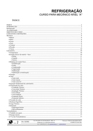 REFRIGERAÇÃO
CURSO PARA MECÂNICO NÍVEL “A”
ÍNDICE
ÍNDICE .............................................................................................................................................................................. 2
INTRODUÇÃO ................................................................................................................................................................. 7
Refrigeração ....................................................................................................................................................................... 7
Ar-condicionado................................................................................................................................................................. 7
OBJETIVO DO CURSO.................................................................................................................................................... 7
CONCEITOS E DEFINIÇÕES.......................................................................................................................................... 8
Mecânica ............................................................................................................................................................................ 8
• Massa......................................................................................................................................................................... 8
• Meio........................................................................................................................................................................... 8
• Força .......................................................................................................................................................................... 8
• Área............................................................................................................................................................................ 8
• Volume ...................................................................................................................................................................... 9
• Pressão ....................................................................................................................................................................... 9
• Vácuo....................................................................................................................................................................... 10
Calorimetria...................................................................................................................................................................... 10
• Temperatura............................................................................................................................................................. 10
• Estados físicos da matéria - fases............................................................................................................................. 10
» Sólido ................................................................................................................................................................. 11
» Líquido............................................................................................................................................................... 11
» Gasoso................................................................................................................................................................ 11
• Mudança de estado físico......................................................................................................................................... 11
» Solidificação....................................................................................................................................................... 11
» Fusão.................................................................................................................................................................. 11
» Condensação ...................................................................................................................................................... 11
» Vaporização ....................................................................................................................................................... 11
» Sublimação......................................................................................................................................................... 11
» Sublimação (cristalização) ................................................................................................................................. 12
• Energia..................................................................................................................................................................... 12
• Calor ........................................................................................................................................................................ 12
» Calor total........................................................................................................................................................... 12
» Calor latente ....................................................................................................................................................... 12
» Calor sensível..................................................................................................................................................... 12
• Equação fundamental da calorimetria...................................................................................................................... 12
• Transmissão de calor................................................................................................................................................ 13
» Condução Térmica ............................................................................................................................................. 13
» Convecção Térmica............................................................................................................................................ 13
» Irradiação Térmica ............................................................................................................................................. 14
» Troca Direta ....................................................................................................................................................... 14
» Troca Indireta..................................................................................................................................................... 14
» Expansão Direta ................................................................................................................................................. 14
» Expansão Indireta............................................................................................................................................... 14
• Trocador de calor..................................................................................................................................................... 14
• Potência frigorífica................................................................................................................................................... 14
• Carga Térmica.......................................................................................................................................................... 15
• Saturação.................................................................................................................................................................. 15
» Superaquecimento.............................................................................................................................................. 15
» Sub-resfriamento................................................................................................................................................ 15
Termodinâmica................................................................................................................................................................. 16
• Trabalho nos gases................................................................................................................................................... 16
• Energia interna......................................................................................................................................................... 17
• 1ª Lei da Termodinâmica......................................................................................................................................... 17
Rev. 02/2002
Curso: MECÂNICO DE REFRIGERAÇÃO – NÍVEL “A”
Refrigeração e Ar-Condicionado domésticos
Professores: PEDRO DO NASCIMENTO MELO
JUCIMAR DE SOUZA LIMA
Página 2 Fone - 55 0xx85 9982-5275; e-mail: penmelo@cefetce.br ou jucimar@cefetce.br
 