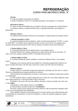 REFRIGERAÇÃO
CURSO PARA MECÂNICO NÍVEL “A”
•Tensão
É a força que impões movimento aos elétrons.
A tensão é medida em Volts (V) e o aparelho destinado à sua medição é o Voltímetro.
ca.
stência elétrica é medida em Ohms (Ω) e o aparelho destinado à sua medição é o
Ohmímetro.
s empresas concessionárias fornecem ao consumidor, a energia elétrica da seguinte forma:
ro
o
condutor fase possui uma tensão de 220 volts em relação ao condutor neutro (em Fortaleza).
níveis de tensão: 127
volts e 220 volts, quando a tensão de 220V é verificada entre duas fases.
a formado por quatro condutores, sendo três condutores fases e um condutor
neutro.
em
geral. A tensão entre fases é de 380 volts e entre fase e neutro é de 220 volts (em Fortaleza).
e principais que são, rotor e o estator.
Podem
armos prosseguimento ao assunto, é necessário se estabelecer noções para auxiliar
na com
or de si um campo magnético, tanto
mais in
o se faz uma volta com um condutor, fazendo o começo coincidir com o fim, tem-
se uma
otores elétricos, cada um apresenta vantagens sobre
o outro
de ar doméstico. O motor do ventilador e o motor do conjunto compressor, ambos
monofásicos.
•Resistência elétrica
É a maior ou menor dificuldade que os materiais oferecem à passagem da corrente elétri
A resi
•Sistemas elétricos
A
» Sistema monofásico (2 fios)
É o sistema formado por dois condutores, sendo um deles denominado de “FASE” e o out
de “NEUTRO”. O condutor neutro não possui tensão, ou seja, tem 0 (zero) volt, enquanto que
» Sistema bifásico (3 fios)
É o sistema formado por dois condutores fases e um condutor neutro.
O sistema bifásico tem a grande vantagem de se poder utilizar dois
» Sistema trifásico (4 fios)
É o sistem
Emprega-se esse sistema onde há necessidade de se alimentar equipamentos trifásicos
•Motores elétricos
O motor elétrico é constituído de duas partes distintas
ser alimentados por energia monofásica ou trifásica.
Antes de d
preensão.
a) Todo condutor elétrico, quando energizado cria ao red
tenso quanto for o valor da corrente (I) que o atravessa.
b) Quand
espira.
c) Juntando-se várias espiras, forma-se uma bobina.
d) Várias bobinas reunidas formam um “enrolamento”.
Pois bem, existem muitos projetos de m
e tem uma aplicação mais apropriada.
Neste trabalho voltaremos nossa atenção para os motores elétricos que estão presentes num
condicionador
Rev. 02/2002
Curso: MECÂNICO DE REFRIGERAÇÃO – NÍVEL “A”
Refrigeração e Ar-Condicionado domésticos
Professores: PEDRO DO NASCIMENTO MELO
JUCIMAR DE SOUZA LIMA
Página 20 Fone - 55 0xx85 9982-5275; e-mail: penmelo@cefetce.br ou jucimar@cefetce.br
 