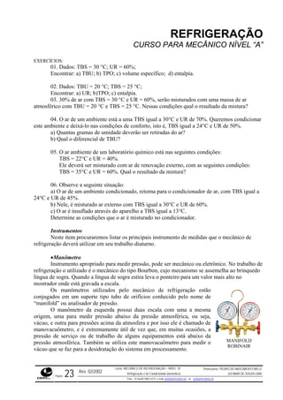 REFRIGERAÇÃO
CURSO PARA MECÂNICO NÍVEL “A”
EXERCÍCIOS:
01. Dados: TBS = 30 °C; UR = 60%;
Encontrar: a) TBU; b) TPO; c) volume específico; d) entalpia.
02. Dados: TBU = 20 °C; TBS = 25 °C;
Encontrar: a) UR; b)TPO; c) entalpia.
03. 30% de ar com TBS = 30 °C e UR = 60%, serão misturados com uma massa de ar
atmosférico com TBU = 20 °C e TBS = 25 °C. Nessas condições qual o resultado da mistura?
04. O ar de um ambiente está a uma TBS igual a 30°C e UR de 70%. Queremos condicionar
este ambiente e deixá-lo nas condições de conforto, isto é, TBS igual a 24°C e UR de 50%.
a) Quantas gramas de umidade deverão ser retiradas do ar?
b) Qual o diferencial de TBU?
05. O ar ambiente de um laboratório químico está nas seguintes condições:
TBS = 22°C e UR = 40%.
Ele deverá ser misturado com ar de renovação externo, com as seguintes condições:
TBS = 35°C e UR = 60%. Qual o resultado da mistura?
06. Observe a seguinte situação:
a) O ar de um ambiente condicionado, retorna para o condicionador de ar, com TBS igual a
24°C e UR de 45%.
b) Nele, é misturado ar externo com TBS igual a 30°C e UR de 60%.
c) O ar é insuflado através do aparelho a TBS igual a 13°C.
Determine as condições que o ar é misturado no condicionador.
Instrumentos
Neste item procuraremos listar os principais instrumento de medidas que o mecânico de
refrigeração deverá utilizar em seu trabalho diuturno.
•Manômetro
Instrumento apropriado para medir pressão, pode ser mecânico ou eletrônico. No trabalho de
refrigeração o utilizado é o mecânico do tipo Bourbon, cujo mecanismo se assemelha ao brinquedo
língua de sogra. Quando a língua de sogra estira leva o ponteiro para um valor mais alto no
mostrador onde está gravada a escala.
Os manômetros utilizados pelo mecânico de refrigeração estão
conjugados em um suporte tipo tubo de orifícios conhecido pelo nome de
“manifold” ou analisador de pressão.
O manômetro da esquerda possui duas escala com uma a mesma
origem, uma para medir pressão abaixo da pressão atmosférica, ou seja,
vácuo, e outra para pressões acima da atmosfera e por isso ele é chamado de
manovacuômetro, e é extremamente útil de vez que, em muitas ocasiões, a
pressão de serviço ou de trabalho de alguns equipamentos está abaixo da
pressão atmosférica. Também se utiliza este manovacuômetro para medir o
vácuo que se faz para a desidratação do sistema em processamento.
MANIFOLD
ROBINAIR
Rev. 02/2002
Curso: MECÂNICO DE REFRIGERAÇÃO – NÍVEL “A”
Refrigeração e Ar-Condicionado domésticos
Professores: PEDRO DO NASCIMENTO MELO
JUCIMAR DE SOUZA LIMA
Página 23 Fone - 55 0xx85 9982-5275; e-mail: penmelo@cefetce.br ou jucimar@cefetce.br
 