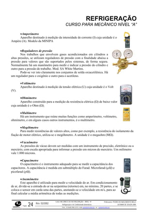 REFRIGERAÇÃO
CURSO PARA MECÂNICO NÍVEL “A”
•Amperímetro
Aparelho destinado à medição da intensidade de corrente (I) cuja unidade é o
Ampère (A). Modelo da MINIPA
•Reguladores de pressão
Nos trabalhos que envolvem gases acondicionados em cilindros a
altas pressões, se utilizam reguladores de pressão com a finalidade abaixa a
pressão para valores que são suportados pelos sistemas, de forma segura.
Normalmente há um manômetro para medir e indicar a pressão do cilindro e
outro para a pressão de trabalho. Mod. SA White Martins.
Pode-se ver isto claramente nos conjuntos de solda oxiacetilênica. Há
um regulador para o oxigênio e outro para o acetileno.
•Voltímetro
Aparelho destinado à medição da tensão elétrica (U) cuja unidade é o Volt
(V).
•Ohmímetro
Aparelho construído para a medição da resistência elétrica (Ω) de baixo valor
cuja unidade é o Ohm (Ω).
•Multímetro
Há um instrumento que reúne muitas funções como amperímetro, voltímetro,
ohmímetro, e em alguns casos outros instrumentos, é o multímetro.
•Megôhmetro
Para medir resistências de valores altos, como por exemplo, a resistência do isolamento da
fiação de motor elétrico, utiliza-se o megôhmetro. A unidade é o megaohm (MΩ).
•Vacuômetro
As pressões de vácuo devem ser medidas com um instrumento de precisão, eletrônico ou a
mercúrio, com escala apropriada para informar a pressão em mícron de mercúrio. Um milímetro
vale 1.000 mícrons.
•Capacímetro
O capacímetro é o instrumento adequado para se medir a capacitância dos
capacitores. A capacitância é medida em submúltiplo do Farad. Microfarad (µfd) e
picofarad (ρfd).
•Anemômetro
Este aparelho é utilizado para medir a velocidade do ar. Em condicionamento
de ar, divide-se a entrada do ar na serpentina (retorno) em, no mínimo, 20 partes, e se
coloca o sensor em carda uma das partes, anotando-se a velocidade em m/s, para ao
final calcular a média aritmética de todas as medições.
Rev. 02/2002
Curso: MECÂNICO DE REFRIGERAÇÃO – NÍVEL “A”
Refrigeração e Ar-Condicionado domésticos
Professores: PEDRO DO NASCIMENTO MELO
JUCIMAR DE SOUZA LIMA
Página 24 Fone - 55 0xx85 9982-5275; e-mail: penmelo@cefetce.br ou jucimar@cefetce.br
 