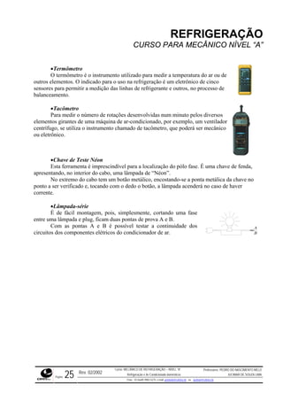 REFRIGERAÇÃO
CURSO PARA MECÂNICO NÍVEL “A”
•Termômetro
O termômetro é o instrumento utilizado para medir a temperatura do ar ou de
outros elementos. O indicado para o uso na refrigeração é um eletrônico de cinco
sensores para permitir a medição das linhas de refrigerante e outros, no processo de
balanceamento.
•Tacômetro
Para medir o número de rotações desenvolvidas num minuto pelos diversos
elementos girantes de uma máquina de ar-condicionado, por exemplo, um ventilador
centrífugo, se utiliza o instrumento chamado de tacômetro, que poderá ser mecânico
ou eletrônico.
•Chave de Teste Néon
Esta ferramenta é imprescindível para a localização do pólo fase. É uma chave de fenda,
apresentando, no interior do cabo, uma lâmpada de “Néon”.
No extremo do cabo tem um botão metálico, encostando-se a ponta metálica da chave no
ponto a ser verificado e, tocando com o dedo o botão, a lâmpada acenderá no caso de haver
corrent
.
circuitos dos componentes elétricos do condicionador de ar.
e.
•Lâmpada-série
É de fácil montagem, pois, simplesmente, cortando uma fase
entre uma lâmpada e plug, ficam duas pontas de prova A e B
Com as pontas A e B é possível testar a continuidade dos
Rev. 02/2002
Curso: MECÂNICO DE REFRIGERAÇÃO – NÍVEL “A”
Refrigeração e Ar-Condicionado domésticos
Professores: PEDRO DO NASCIMENTO MELO
JUCIMAR DE SOUZA LIMA
Página 25 Fone - 55 0xx85 9982-5275; e-mail: penmelo@cefetce.br ou jucimar@cefetce.br
 