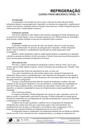 REFRIGERAÇÃO
CURSO PARA MECÂNICO NÍVEL “A”
•Condensador
O condensador é um trocador de calor no qual o calor que foi absorvido pelo fluido
refrigerante durante a sua passagem pelo evaporador e no processo de compressão é expelido para o
exterior, motivado por ventilação natural ou forçada. Nesse processo, o fluido refrigerante passa do
estado íquido (condensa).
la de expansão ou tubo capilar é uma restrição à passagem do fluido refrigerante que
se enco aumenta de velocidade e
perde p
trocador de calor cuja função é absorver o calor do espaço
refriger
r,
umento do diâmetro do tubo em relação à válvula, forma uma zona de baixa pressão e,
assim, temperatura do mesmo.
gasoso. Assim é necessário que se produza uma “situação” mais
fria que
te na fase líquida é
baixo,
se reduziria a quantidade de massa de refrigerante para a mesma quantidade de calor
transfe
te sob a forma de vapor, aspirando-o através da
linha d
o
ador.
nsador com temperatura bastante alta em relação ao ambiente
externo ao ciclo. Com a remoção do calor a temperatura baixa, e ao chegar na temperatura de
gasoso para o estado l
•Válvula de expansão
Válvu
ntra no estado líquido, e uma vez forçado a passar por ela o fluido
ressão, criando condições ao processo de expansão (reduz a pressão).
•Evaporador
Evaporador é também um
ado ou condicionado. No processo de passagem pelo evaporador, o fluido refrigerante
absorve calor do ambiente e é gradualmente transformado do estado líquido para vapor
(evaporação).
Quando o fluido refrigerante, ainda no estado líquido, penetra na serpentina do evaporado
e devido ao a
há uma queda acentuada na
•Descrição do ciclo
Pois bem, o objetivo da máquina de refrigeração é retirar o calor do “meio” que se quer
resfriar, seja ele sólido, líquido ou
ele.
Analisemos duas formas de transferência de calor, já vistas, até.
Uma, onde a transferência de calor produza apenas uma variação de temperatura do
refrigerante. Dessa maneira, considerando que o calor específico do refrigeran
para transferir a quantidade de calor do processo seria necessária muita massa do agente de
transporte térmico (refrigerante).
Na outra, a transferência produza além da variação de temperatura, também, faça uma
mudança de fase do agente refrigerante. Com esta alternativa, considerando que a quantidade de
calor envolvida na mudança de fase, calor latente de vaporização, é muito maior que o calor
específico,
rido.
Pois é assim que acontece.
O compressor bombeia o fluido refrigeran
e sucção e comprimindo-o pela linha de descarga. O fluido refrigerante no estado gasoso
fortemente comprimido tem sua temperatura de saturação aumentada para o processo de liquefaçã
(condensação), no condens
O objetivo da elevação da pressão é, também, elevar a temperatura de saturação do
refrigerante para valores mais altos que o meio para o qual o calor será transferido. Se a
transferência de calor for para o ar atmosférico, em Fortaleza, onde a temperatura é 32ºC, a
temperatura de saturação (ebulição do refrigerante) deverá ser cerca de 50ºC.
O refrigerante chega ao conde
Rev. 02/2002
Curso: MECÂNICO DE REFRIGERAÇÃO – NÍVEL “A”
Refrigeração e Ar-Condicionado domésticos
Professores: PEDRO DO NASCIMENTO MELO
JUCIMAR DE SOUZA LIMA
Página 28 Fone - 55 0xx85 9982-5275; e-mail: penmelo@cefetce.br ou jucimar@cefetce.br
 
