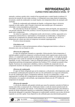 REFRIGERAÇÃO
CURSO PARA MECÂNICO NÍVEL “A”
saturação, continua a perder calor e muda de fase passando para o estado líquido (condensa). O
process ,
do líquido, com temperatura abaixo da saturação (sub-
resfriado).
a tubulação de líquido, o refrigerante chega à válvula de
expans
é
temperatura até o ponto que entra no compressor novamente (superaquecido).
ressão
vapor de refrigerante formado no evaporador, à baixa pressão e baixa temperatura, é
aspirado quando o pistão do compressor se desloca do ponto morto superior para o ponto morto
inferior
e
riamento,
a de saturação e depois condensado pela água (ou ar) de
resfriam seguida é sub-resfriado, cuja temperatura ficará cerca de 15°C abaixo da
temper
o de
ra diminuir a
pressão té
a de
o de remoção de calor ainda continua, e o refrigerante nessa etapa muda de temperatura
novamente, saindo do condensador no esta
Saindo do condensador pel
ão ou tubo capilar, onde é forçado a atravessar uma restrição que o faz aumentar a
velocidade e como conseqüência, perde pressão.
Do outro lado da válvula de expansão, o refrigerante ainda está líquido, mas apresenta-se
com pressão reduzida. Desta feita, acontece o inverso do processo de compressão, o refrigerante
perde calor e temperatura.
Ao entrar no evaporador, o refrigerante recebe calor do meio a resfriar, aquecendo-se (a
temperatura continua baixa) e vaporizando-se. Inversamente ao condensador, o refrigerante
aquecido até a temperatura de saturação donde muda de fase. Ao mudar de fase, eleva-se a
O ciclo se inicia novamente.
Ciclo básico real
Ao descrever o ciclo real procuraremos utilizar a linguagem mais técnica e colocar os
elementos reais com sua função no ciclo.
•Processo de comp
O
, e é comprimido quando o pistão se desloca em sentido contrário. A elevação da pressão
desloca para cima o ponto de saturação do refrigerante permitindo ao vapor a condição de fácil
liquefação, ou seja, à alta pressão o vapor de refrigerante poderá ser resfriado por ar ou água com
temperaturas próximas da temperatura ambiente (em Fortaleza 32°C) voltando novamente à fase
líquida. O processo de compressão é adiabático, todavia o trabalho da compressão tem um
componente mecânico de energia que se transforma em calor aumentando a temperatura do gás.
•Processo de condensação
O vapor de fluido refrigerante que sai do compressor, a alta pressão e alta temperatura, pod
ser facilmente condensado pela rejeição de calor ao ar de resfriamento (ou à água de resf
no caso de condensação à água), à temperatura ambiente. Ou seja, no condensador, o vapor
superaquecido é resfriado até a temperatur
ento e em
atura de saturação.
•Processo de expansão
A válvula de expansão, pela grande restrição que causa faz aumentar a pressão do fluido no
sistema antes dela e ao passar por ela, o fluido para manter a vazão do sistema aumenta muit
velocidade e cai de pressão, pós-válvula . Como dispositivo de redução de pressão, pa
do fluido refrigerante liquefeito no condensador (280psig para R22, condensação a ar), a
uma pressão adequada à evaporação (70psig para ar-condicionado, conforto), usa-se uma válvula de
expansão ou um tubo capilar. Esses dispositivos são calibrados para uma determinada qued
Rev. 02/2002
Curso: MECÂNICO DE REFRIGERAÇÃO – NÍVEL “A”
Refrigeração e Ar-Condicionado domésticos
Professores: PEDRO DO NASCIMENTO MELO
JUCIMAR DE SOUZA LIMA
Página 29 Fone - 55 0xx85 9982-5275; e-mail: penmelo@cefetce.br ou jucimar@cefetce.br
 
