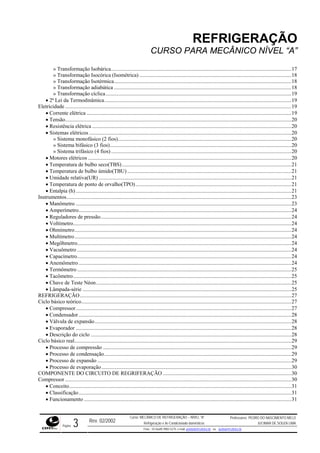 REFRIGERAÇÃO
CURSO PARA MECÂNICO NÍVEL “A”
» Transformação Isobárica.....................................................................................................................................17
» Transformação Isocórica (Isométrica) ................................................................................................................18
» Transformação Isotérmica...................................................................................................................................18
» Transformação adiabática ...................................................................................................................................18
» Transformação cíclica.........................................................................................................................................19
• 2ª Lei da Termodinâmica..........................................................................................................................................19
Eletricidade .......................................................................................................................................................................19
• Corrente elétrica .......................................................................................................................................................19
• Tensão.......................................................................................................................................................................20
• Resistência elétrica ...................................................................................................................................................20
• Sistemas elétricos .....................................................................................................................................................20
» Sistema monofásico (2 fios)................................................................................................................................20
» Sistema bifásico (3 fios)......................................................................................................................................20
» Sistema trifásico (4 fios) .....................................................................................................................................20
• Motores elétricos ......................................................................................................................................................20
• Temperatura de bulbo seco(TBS).............................................................................................................................21
• Temperatura de bulbo úmido(TBU) .........................................................................................................................21
• Umidade relativa(UR) ..............................................................................................................................................21
• Temperatura de ponto de orvalho(TPO)...................................................................................................................21
• Entalpia (h) ...............................................................................................................................................................21
Instrumentos......................................................................................................................................................................23
• Manômetro ...............................................................................................................................................................23
• Amperímetro.............................................................................................................................................................24
• Reguladores de pressão.............................................................................................................................................24
• Voltímetro.................................................................................................................................................................24
• Ohmímetro................................................................................................................................................................24
• Multímetro................................................................................................................................................................24
• Megôhmetro..............................................................................................................................................................24
• Vacuômetro ..............................................................................................................................................................24
• Capacímetro..............................................................................................................................................................24
• Anemômetro.............................................................................................................................................................24
• Termômetro ..............................................................................................................................................................25
• Tacômetro.................................................................................................................................................................25
• Chave de Teste Néon................................................................................................................................................25
• Lâmpada-série ..........................................................................................................................................................25
REFRIGERAÇÃO............................................................................................................................................................27
Ciclo básico teórico...........................................................................................................................................................27
• Compressor...............................................................................................................................................................27
• Condensador.............................................................................................................................................................28
• Válvula de expansão.................................................................................................................................................28
• Evaporador ...............................................................................................................................................................28
• Descrição do ciclo ....................................................................................................................................................28
Ciclo básico real................................................................................................................................................................29
• Processo de compressão ...........................................................................................................................................29
• Processo de condensação..........................................................................................................................................29
• Processo de expansão ...............................................................................................................................................29
• Processo de evaporação............................................................................................................................................30
COMPONENTE DO CIRCUITO DE REGRIFERAÇÃO...............................................................................................30
Compressor .......................................................................................................................................................................30
• Conceito....................................................................................................................................................................31
• Classificação.............................................................................................................................................................31
• Funcionamento .........................................................................................................................................................31
Rev. 02/2002
Curso: MECÂNICO DE REFRIGERAÇÃO – NÍVEL “A”
Refrigeração e Ar-Condicionado domésticos
Professores: PEDRO DO NASCIMENTO MELO
JUCIMAR DE SOUZA LIMA
Página 3 Fone - 55 0xx85 9982-5275; e-mail: penmelo@cefetce.br ou jucimar@cefetce.br
 