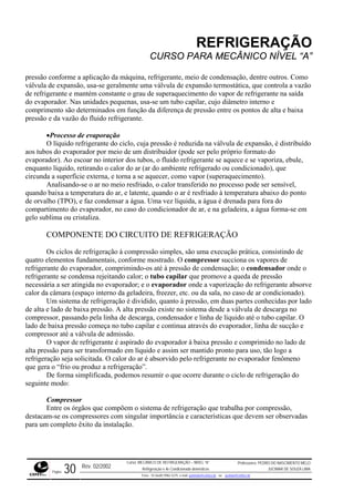 REFRIGERAÇÃO
CURSO PARA MECÂNICO NÍVEL “A”
pressão conforme a aplicação da máquina, refrigerante, meio de condensação, dentre outros. Como
válvula de expansão, usa-se geralmente uma válvula de expansão termostática, que controla a vazão
de refrigerante e mantém constante o grau de superaquecimento do vapor de refrigerante na saída
do evap ro interno e
compri ento são determinados em função da diferença de pressão entre os pontos de alta e baixa
pressão
stribuído
enquan
a. Uma vez líquida, a água é drenada para fora do
compar
O DE REFRIGERAÇÃO
de refrigeração à compressão simples, são uma execução prática, consistindo de
quatro elementos fundamentais, conforme mostrado. O compressor succiona os vapores de
refrigerante do evaporador, comprimindo-os até à pressão de condensação; o condensador onde o
refriger
deira, freezer, etc. ou da sala, no caso de ar condicionado).
m sistema de refrigeração é dividido, quanto à pressão, em duas partes conhecidas por lado
de alta e lado de baixa pressão. A alta pressão existe no sistema desde a válvula de descarga no
compressor, passando pela linha de descarga, condensador e linha de líquido até o tubo capilar. O
lado de
, tão logo a
refriger eno
ma de refrigeração que trabalha por compressão,
destaca das
orador. Nas unidades pequenas, usa-se um tubo capilar, cujo diâmet
m
e da vazão do fluido refrigerante.
•Processo de evaporação
O líquido refrigerante do ciclo, cuja pressão é reduzida na válvula de expansão, é di
aos tubos do evaporador por meio de um distribuidor (pode ser pelo próprio formato do
evaporador). Ao escoar no interior dos tubos, o fluido refrigerante se aquece e se vaporiza, ebule,
to líquido, retirando o calor do ar (ar do ambiente refrigerado ou condicionado), que
circunda a superfície externa, e torna a se aquecer, como vapor (superaquecimento).
Analisando-se o ar no meio resfriado, o calor transferido no processo pode ser sensível,
quando baixa a temperatura do ar, e latente, quando o ar é resfriado à temperatura abaixo do ponto
de orvalho (TPO), e faz condensar a águ
timento do evaporador, no caso do condicionador de ar, e na geladeira, a água forma-se em
gelo sublima ou cristaliza.
COMPONENTE DO CIRCUIT
Os ciclos
ante se condensa rejeitando calor; o tubo capilar que promove a queda de pressão
necessária a ser atingida no evaporador; e o evaporador onde a vaporização do refrigerante absorve
calor da câmara (espaço interno da gela
U
baixa pressão começa no tubo capilar e continua através do evaporador, linha de sucção e
compressor até a válvula de admissão.
O vapor de refrigerante é aspirado do evaporador à baixa pressão e comprimido no lado de
alta pressão para ser transformado em líquido e assim ser mantido pronto para uso
ação seja solicitada. O calor do ar é absorvido pelo refrigerante no evaporador fenôm
que gera o “frio ou produz a refrigeração”.
De forma simplificada, podemos resumir o que ocorre durante o ciclo de refrigeração do
seguinte modo:
Compressor
Entre os órgãos que compõem o siste
m-se os compressores com singular importância e características que devem ser observa
para um completo êxito da instalação.
Rev. 02/2002
Curso: MECÂNICO DE REFRIGERAÇÃO – NÍVEL “A”
Refrigeração e Ar-Condicionado domésticos
Professores: PEDRO DO NASCIMENTO MELO
JUCIMAR DE SOUZA LIMA
Página 30 Fone - 55 0xx85 9982-5275; e-mail: penmelo@cefetce.br ou jucimar@cefetce.br
 