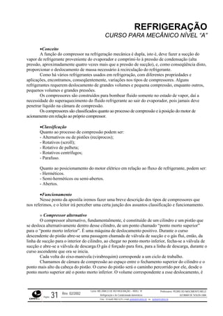 REFRIGERAÇÃO
CURSO PARA MECÂNICO NÍVEL “A”
•Conceito
A função do compressor na refrigeração mecânica é dupla, isto é, deve fazer a sucção do
vapor d iente do evaporador e comprimi-lo à pressão de condensação (alta
pressão tro vezes mais que a pressão de sucção), e, como conseqüência disto,
proporc massa necessário à recirculação do refrigerante.
rios refrigerantes usados em refrigeração, com diferentes propriedades e
aplicações, encontramos, conseqüentemente, variações nos tipos de compressores. Alguns
refriger
pequen randes pressões.
a bombear fluido somente no estado de vapor, daí a
necessidade do superaquecimento do fluido refrigerante ao sair do evaporador, pois jamais deve
penetrar líquido na câmara de compressão.
classificados quanto ao processo de compressão e à posição do motor de
acionam
Classificação
pressão podem ser:
o motor elétrico em relação ao fluxo de refrigerante, podem ser:
Funcionamento
descrição dos tipos de compressores que
os assuntos classificação e funcionamento.
constituído de um cilindro e um pistão que
o chamado “ponto morto superior”
amento positivo. Durante o curso
de válvula de sucção e o gás flui, então, da
para o interior do cilindro, ao chegar no ponto morto inferior, fecha-se a válvula de
sucção e abre-se a válvula de descarga.O gás é forçado para fora, para a linha de descarga, durante o
curso ascendente que ora se inicia.
o
e refrigerante proven
, aproximadamente qua
ionar o deslocamento de
Como há vá
antes requerem deslocamento de grandes volumes e pequena compressão, enquanto outros,
os volumes e g
Os compressores são construídos par
Os compressores são
ento em relação ao próprio compressor.
•
Quanto ao processo de com
- Alternativos ou de pistões (recíprocos);
- Rotativos (scroll);
- Rotativo de palheta;
- Rotativos centrífugos;
- Parafuso.
Quanto ao posicionamento d
- Herméticos.
- Semi-herméticos ou semi-abertos.
- Abertos.
•
Nesse ponto da apostila iremos fazer uma breve
nos referimos, e o leitor irá perceber uma certa junção d
» Compressor alternativo
O compressor alternativo, fundamentalmente, é
se desloca alternativamente dentro desse cilindro, de um pont
para o “ponto morto inferior”. É uma máquina de desloc
descendente do pistão abre-se uma passagem chamada
linha de sucção
Cada volta do eixo-manivela (virabrequim) corresponde a um ciclo de trabalho.
Chamamos de câmara de compressão ao espaço entre o fechamento superior do cilindro e
ponto mais alto da cabeça do pistão. O curso do pistão será o caminho percorrido por ele, desde o
ponto morto superior até o ponto morto inferior. O volume correspondente a esse deslocamento, é
Rev. 02/2002
Curso: MECÂNICO DE REFRIGERAÇÃO – NÍVEL “A”
Refrigeração e Ar-Condicionado domésticos
Professores: PEDRO DO NASCIMENTO MELO
JUCIMAR DE SOUZA LIMA
Página 31 Fone - 55 0xx85 9982-5275; e-mail: penmelo@cefetce.br ou jucimar@cefetce.br
 