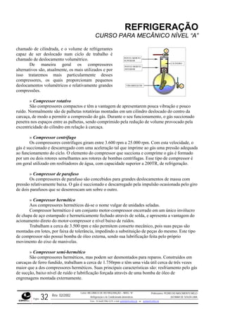 REFRIGERAÇÃO
CURSO PARA MECÂNICO NÍVEL “A”
chamado de cilindrada, e o volume de refrigerantes
capaz clo de trabalho é
chamad
deslocamentos volumétricos e relativamente grandes
compre
apres
ruído. Normalmente são de palhetas rotatórias montadas em
carcaça pressão do gás. Durante o seu funcionamento, o gás succionado
penetra e provocado pela
excentr
mado
aos rotores de bombas centrífugas. Esse tipo de compressor é
em geral utilizado em resfriadores de água, com capacidade superior a 200TR, de refrigeração.
Compressor hermético
éticos dá-se o nome vulgar de unidades seladas.
ucro
Trabalham a cerca de 3.500 rpm e não permitem conserto mecânico, pois suas peças são
montad
o sua lubrificação feita pelo próprio
movim
ão compressores herméticos, mas podem ser desmontados para reparos. Construídos em
carcaça têm uma vida útil cerca de três vezes
maior que a dos compressores herméticos. Suas principais características são: resfriamento pelo gás
de sucção, baixo nível de ruído e lubrificação forçada através de uma bomba de óleo de
engrenagens montada externamente.
de ser deslocado num ci
o de deslocamento volumétrico.
De maneira geral os compressores
alternativos são, atualmente, os mais utilizados e por
isso trataremos mais particularmente desses
compressores, os quais proporcionam pequenos
PONTO MORTO
SUPERIOR
PONTO MORTO
INFERIOR
VIRABREQUIM
CILINDRO
ssões.
» Compressor rotativo
São compressores compactos e têm a vantagem de entarem pouca vibração e pouco
um cilindro deslocado do centro da
, de modo a permitir a com
nos espaços entre as palhetas, sendo comprimido pela redução de volum
icidade do cilindro em relação à carcaça.
» Compressor centrífugo
Os compressores centrífugos giram entre 3.600 rpm a 25.000 rpm. Com esta velocidade, o
gás é succionado e descarregado com uma aceleração tal que imprime ao gás uma pressão adequada
ao funcionamento do ciclo. O elemento do compressor que succiona e comprime o gás é for
por um ou dois rotores semelhantes
» Compressor de parafuso
Os compressores de parafuso são concebidos para grandes deslocamentos de massa com
pressão relativamente baixa. O gás é succionado e descarregado pela impulsão ocasionada pelo giro
de dois parafusos que se desenroscam um sobre o outro.
»
Aos compressores herm
Compressor hermético é um conjunto motor-compressor encerrado em um único invól
de chapa de aço estampado e hermeticamente fechado através de solda, e apresenta a vantagem do
acionamento direto do motor-compressor e nível baixo de ruídos.
as em lotes, por faixa de tolerância, impedindo a substituição de peças do mesmo. Este tipo
de compressor não possui bomba de óleo externa, send
ento do eixo de manivelas.
» Compressor semi-hermético
S
s de ferro fundido, trabalham a cerca de 1.750rpm e
Rev. 02/2002
Curso: MECÂNICO DE REFRIGERAÇÃO – NÍVEL “A”
Refrigeração e Ar-Condicionado domésticos
Professores: PEDRO DO NASCIMENTO MELO
JUCIMAR DE SOUZA LIMA
Página 32 Fone - 55 0xx85 9982-5275; e-mail: penmelo@cefetce.br ou jucimar@cefetce.br
 