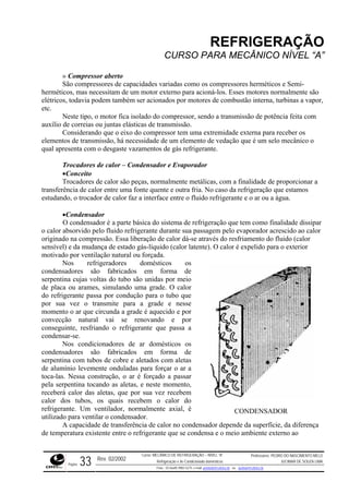 REFRIGERAÇÃO
CURSO PARA MECÂNICO NÍVEL “A”
» Compressor aberto
São compressores de capacidades variadas como os compressores herméticos e Semi-
herméticos, mas necessitam de um motor externo para acioná-los. Esses motores normalmente são
elétricos, todavia podem também ser acionados por motores de combustão interna, turbinas a vapor,
etc.
gás refrigerante.
or
tálicas, com a finalidade de proporcionar a
ia. No caso da refrigeração que estamos
ido refrigerante e o ar ou a água.
frigeração que tem como finalidade dissipar
do pelo fluido refrigerante durante sua passagem pelo evaporador acrescido ao calor
origina através do resfriamento do fluido (calor
te). O calor é expelido para o exterior
quecido e por
convec
condensadores são fabricados em forma de
serpent com aletas
de alum
as aletas, e neste momento,
receberá calor das aletas, que por sua vez recebem
calor dos tubos, os quais recebem o calor do
refriger
ndensador depende da superfície, da diferença
de temperatura existente entre o refrigerante que se condensa e o meio ambiente externo ao
Neste tipo, o motor fica isolado do compressor, sendo a transmissão de potência feita com
auxílio de correias ou juntas elásticas de transmissão.
Considerando que o eixo do compressor tem uma extremidade externa para receber os
elementos de transmissão, há necessidade de um elemento de vedação que é um selo mecânico o
qual apresenta com o desgaste vazamentos de
Trocadores de calor – Condensador e Evaporad
•Conceito
Trocadores de calor são peças, normalmente me
transferência de calor entre uma fonte quente e outra fr
estudando, o trocador de calor faz a interface entre o flu
•Condensador
O condensador é a parte básica do sistema de re
o calor absorvi
do na compressão. Essa liberação de calor dá-se
sensível) e da mudança de estado gás-líquido (calor laten
motivado por ventilação natural ou forçada.
Nos refrigeradores domésticos os
condensadores são fabricados em forma de
serpentina cujas voltas do tubo são unidas por meio
de placa ou arames, simulando uma grade. O calor
do refrigerante passa por condução para o tubo que
por sua vez o transmite para a grade e nesse
momento o ar que circunda a grade é a
ção natural vai se renovando e por
conseguinte, resfriando o refrigerante que passa a
condensar-se.
Nos condicionadores de ar domésticos os
ina com tubos de cobre e aletados
ínio levemente onduladas para forçar o ar a
toca-las. Nessa construção, o ar é forçado a passar
pela serpentina tocando
ante. Um ventilador, normalmente axial, é
utilizado para ventilar o condensador.
A capacidade de transferência de calor no co
CONDENSADOR
Rev. 02/2002
Curso: MECÂNICO DE REFRIGERAÇÃO – NÍVEL “A”
Refrigeração e Ar-Condicionado domésticos
Professores: PEDRO DO NASCIMENTO MELO
JUCIMAR DE SOUZA LIMA
Página 33 Fone - 55 0xx85 9982-5275; e-mail: penmelo@cefetce.br ou jucimar@cefetce.br
 
