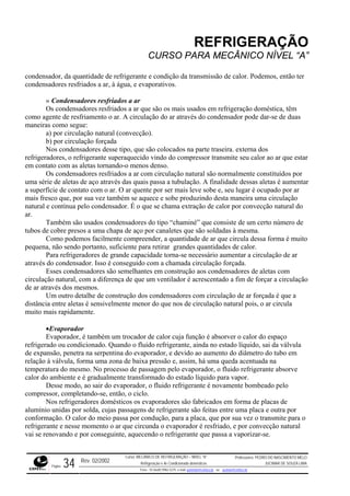REFRIGERAÇÃO
CURSO PARA MECÂNICO NÍVEL “A”
conden
o agente de resfriamento o ar. A circulação do ar através do condensador pode dar-se de duas
maneir
os
refriger tar
por
o ar. O ar quente por ser mais leve sobe e, seu lugar é ocupado por ar
mais fr
do
ambém são usados condensadores do tipo “chaminé” que consiste de um certo número de
tubos de cobre presos a uma chapa de aço por canaletes que são soldadas à mesma.
muito
forçar a circulação
de ar at
ondensadores com circulação de ar forçada é que a
distânc
paço
refriger lvula
conform ara o
ar que circunda o evaporador é resfriado, e por convecção natural
vai se renovando e por conseguinte, aquecendo o refrigerante que passa a vaporizar-se.
sador, da quantidade de refrigerante e condição da transmissão de calor. Podemos, então ter
condensadores resfriados a ar, à água, e evaporativos.
» Condensadores resfriados a ar
Os condensadores resfriados a ar que são os mais usados em refrigeração doméstica, têm
com
as como segue:
a) por circulação natural (convecção).
b) por circulação forçada
Nos condensadores desse tipo, que são colocados na parte traseira. externa d
adores, o refrigerante superaquecido vindo do compressor transmite seu calor ao ar que es
em contato com as aletas tornando-o menos denso.
Os condensadores resfriados a ar com circulação natural são normalmente constituídos
uma série de aletas de aço através das quais passa a tubulação. A finalidade dessas aletas é aumentar
a superfície de contato com
esco que, por sua vez também se aquece e sobe produzindo desta maneira uma circulação
natural e contínua pelo condensador. É o que se chama extração de calor por convecção natural
ar.
T
Como podemos facilmente compreender, a quantidade de ar que circula dessa forma é
pequena, não sendo portanto, suficiente para retirar grandes quantidades de calor.
Para refrigeradores de grande capacidade torna-se necessário aumentar a circulação de ar
através do condensador. Isso é conseguido com a chamada circulação forçada.
Esses condensadores são semelhantes em construção aos condensadores de aletas com
circulação natural, com a diferença de que um ventilador é acrescentado a fim de
ravés dos mesmos.
Um outro detalhe de construção dos c
ia entre aletas é sensivelmente menor do que nos de circulação natural pois, o ar circula
muito mais rapidamente.
•Evaporador
Evaporador, é também um trocador de calor cuja função é absorver o calor do es
ado ou condicionado. Quando o fluido refrigerante, ainda no estado líquido, sai da vá
de expansão, penetra na serpentina do evaporador, e devido ao aumento do diâmetro do tubo em
relação à válvula, forma uma zona de baixa pressão e, assim, há uma queda acentuada na
temperatura do mesmo. No processo de passagem pelo evaporador, o fluido refrigerante absorve
calor do ambiente e é gradualmente transformado do estado líquido para vapor.
Desse modo, ao sair do evaporador, o fluido refrigerante é novamente bombeado pelo
compressor, completando-se, então, o ciclo.
Nos refrigeradores domésticos os evaporadores são fabricados em forma de placas de
alumínio unidas por solda, cujas passagens de refrigerante são feitas entre uma placa e outra por
ação. O calor do meio passa por condução, para a placa, que por sua vez o transmite p
refrigerante e nesse momento o
Rev. 02/2002
Curso: MECÂNICO DE REFRIGERAÇÃO – NÍVEL “A”
Refrigeração e Ar-Condicionado domésticos
Professores: PEDRO DO NASCIMENTO MELO
JUCIMAR DE SOUZA LIMA
Página 34 Fone - 55 0xx85 9982-5275; e-mail: penmelo@cefetce.br ou jucimar@cefetce.br
 