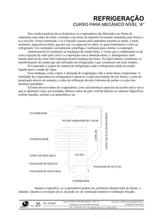 REFRIGERAÇÃO
CURSO PARA MECÂNICO NÍVEL “A”
Nos condicionadores de ar domésticos os evaporadores são fabricados em forma de
serpentina com tubos de cobre e aletados com aletas de alumínio levemente onduladas para forçar o
ar a toca-las. Nessa construção, o ar é forçado a passar pela serpentina tocando as aletas, e nest
momento, aquecerá a
e
s aletas, que por sua vez aquecem os tubos, os quais transmitem o calor ao
refriger
a absorção deste, e, distinguimos calor
latente (parcela do calor total responsável pela mudança de fases). Na figura abaixo, resumimos as
transformações de estado que são utilizadas em refrigeração e que constituem um ciclo simples.
O evaporador é a parte do sistema de refrigeração onde o refrigerante muda do estado
líquido para o estado de vapor.
Essa mudança, como vimos, é chamada de evaporação e daí o nome desse componente. A
finalidade do evaporador (no refrigerador) é absorver o calor proveniente de três fontes; o calor de
penetração através da isolação; o calor da infiltração devido à abertura de portas e o calor dos
produtos guardados.
Existem diversos tipos de evaporadores, com características especiais de acordo com o uso a
que se destinam como, por exemplo, fabricar cubos de gelo, resfriar balcões ou câmaras frigoríficas,
resfriar líquidos, resfriar o ar atmosférico, etc.
ante. Um ventilador, normalmente centrífugo, é utilizado para ventilar o evaporador.
Anteriormente já estudamos as mudanças de estado físico, e vimos que a condensação se dá
com a rejeição de calor pelo ciclo e a evaporação com
COMPRESSOR
CONDENSADOR
FILTROLINHA DE DESCARGA
PASSADOR DE SE
CAPILAR
NHADESUCÇÃO/RETORNO
EVAPORADOR
INTERCAMBIADOR DE CALOR
RVIÇO
LI
PASSADOR DE SUCÇÃO
PASSADOR DE DESCARGA
Quanto à superfície, os evaporadores podem ser: primários (desprovidos de aletas) e
aletado r, ele pode ser: de ventilação natural ou ventilação forçada.s. Quanto à circulação de a
Rev. 02/2002
Curso: MECÂNICO DE REFRIGERAÇÃO – NÍVEL “A”
Refrigeração e Ar-Condicionado domésticos
Professores: PEDRO DO NASCIMENTO MELO
JUCIMAR DE SOUZA LIMA
Página 35 Fone - 55 0xx85 9982-5275; e-mail: penmelo@cefetce.br ou jucimar@cefetce.br
 