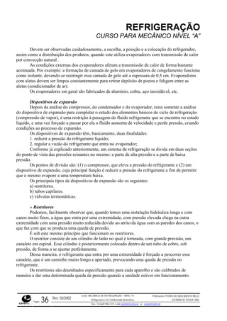 REFRIGERAÇÃO
CURSO PARA MECÂNICO NÍVEL “A”
Devem ser observadas cuidadosamente, a escolha, a posição e a colocação do refrigerador,
assim como a distribuição dos produtos, quando este utiliza evaporadores com transmissão de calor
por convecção natural .
As condições externas dos evaporadores afetam a transmissão de calor de forma bastante
acentuada. Por exemplo: a formação de camada de gelo em evaporadores de congelamento funciona
como i de 0,5 cm. Evaporadores
com ale tirar depósito de poeira e fuligem entre as
aletas (
ispositivos de expansão
e
m do fluido refrigerante que se encontra no estado
líquido e e perde pressão, criando
condições ao processo de expansão.
xpansão têm, basicamente, duas finalidades:
igerante líquido;
. regular a vazão do refrigerante que entra no evaporador;
xplicado anteriormente, um sistema de refrigeração se divide em duas seções
do pon
zir a pressão do refrigerante a fim de permitir
que o m
ritores
m
extrem uma pressão muito reduzida devido ao atrito da água com as paredes dos canos, o
que faz com que se produza uma queda de pressão.
rincípio que funcionam os restritores.
o, um
perfeitamente.
forçado a percorrer esse
queda de pressão no
lho e são calibrados de
tiver em funcionamento.
solante, devendo-se restringir essa camada de gelo até a espessura
tas devem ser limpos constantemente para re
condicionador de ar).
Os evaporadores em geral são fabricados de alumínio, cobre, aço inoxidável, etc.
D
Depois da análise do compressor, do condensador e do evaporador, resta somente a anális
do dispositivo de expansão para completar o estudo dos elementos básicos do ciclo de refrigeração
(compressão de vapor), é uma restrição à passage
, e uma vez forçado a passar por ela o fluido aumenta de velocidad
Os dispositivos de e
1. reduzir a pressão do refr
2
Conforme já e
to de vista das pressões reinantes no mesmo: a parte de alta pressão e a parte de baixa
pressão.
Os pontos de divisão são: (1) o compressor, que eleva a pressão do refrigerante e (2) um
dispositivo de expansão, cuja principal função é redu
esmo evapore a uma temperatura baixa.
Os principais tipos de dispositivos de expansão são os seguintes:
a) restritores.
b) tubos capilares.
c) válvulas termostáticas.
» Rest
Podemos, facilmente observar que, quando temos uma instalação hidráulica longa e co
canos muito finos, a água que entra por uma extremidade, com pressão elevada chega na outra
idade com
É sob este mesmo p
O restritor consiste de um cilindro de latão no qual é torneada, com grande precisã
canalete em espiral. Esse cilindro é posteriormente colocado dentro de um tubo de cobre, sob
pressão, de forma a se ajustar
Dessa maneira, o refrigerante que entra por uma extremidade é
canalete, que é um caminho muito longo e apertado, provocando uma
refrigerante.
Os restritores são desenhados especificamente para cada apare
maneira a dar uma determinada queda de pressão quando a unidade es
Rev. 02/2002
Curso: MECÂNICO DE REFRIGERAÇÃO – NÍVEL “A”
Refrigeração e Ar-Condicionado domésticos
Professores: PEDRO DO NASCIMENTO MELO
JUCIMAR DE SOUZA LIMA
Página 36 Fone - 55 0xx85 9982-5275; e-mail: penmelo@cefetce.br ou jucimar@cefetce.br
 