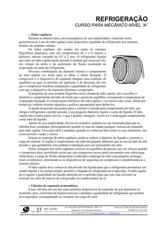 REFRIGERAÇÃO
CURSO PARA MECÂNICO NÍVEL “A”
» Tubos capilares
Durante os últimos anos, em conseqüência de sua simplicidade e reduz
generalizou-se o uso do tubo capilar como dispositivo regulador de re
dotados de unidades seladas.
Os tubos capilares são usados em todos os sistemas
frigoríficos pequenos, com um comprimento de 1 a 6 m
ido custo,
frigerante nos sistemas
etros e
diâmet
ressões de aspiração e de descarga são tais
que o c
o de modo que o ponto de equilíbrio corresponda à temperatura de
evapor r
do tubo, que
obriga
ltados, principalmente quando se trata de mudar qualquer sistema de expansão
para tu
to a
etro que se usa no lado de alta
pressão e que geralmente vem soldado à tubulação para um intercâmbio de calor.
siste no equilíbrio de pressão que ele oferece quando
o comp a.
do compressor e simplificando-se o
sistema
e conservar alta pressão do líquido para que o refrigerante permaneça em
estado capilar
Válvulas de expansão termostáticas
ador, acompanhando as variações da carga de calor.
ro interno variando de 0,5 a 2 mm. O refrigerante líquido
que entra no tubo capilar perde pressão à medida que escoa por ele,
em virtude do atrito e da aceleração do fluido resultando na
evaporação de parte do refrigerante.
Diversas combinações de diâmetro interno e comprimento
de tubo podem ser feitas para se obter o efeito desejado. O
compressor e o dispositivo de expansão atingem uma condição de
equilíbrio na qual as p
ompressor bombeia exatamente a quantidade de refrigerante
com que o dispositivo de expansão alimenta o evaporador.
O projetista de uma unidade frigorífica nova, dotada de tubo capilar, deve escolher o
diâmetro e comprimento do tub
ação desejada. O comprimento definitivo do tubo capilar é, na maioria das vezes, obtido po
tentativas, embora existam equações e gráficos apropriados para defini-los.
A queda de pressão necessária para o sistema é causada pelo comprimento
o refrigerante a perder pressão, e seu pequeno diâmetro regula a vazão do líquido. O tubo
capilar não contém peças móveis, o que é grande vantagem. Assim ele é empregado simplesmente
como tubo de líquido.
Apesar de sua simplicidade, devem ser tomados cuidados na sua instalação para que se
obtenha bons resu
bo capilar. Fica mais fácil a mudança quando se conhecem bem todos os seus elementos, tais
como pressão, vazão, e outros.
Graças ao emprego de tubos capilares, pode-se reduzir o depósito de líquido e, portan
carga do sistema. O capilar é simplesmente um tubo de pequeno diâm
Outra vantagem dos tubos capilares con
ressor pára, permitindo assim que este compressor possa partir novamente sem sobrecarg
Além disso, a carga do fluido refrigerante é reduzida e emprega-se rotor com pequeno arranque
(mais econômico), eliminando-se os dispositivos de segurança
elétrico.
O tubo capilar dev
líquido e no mesmo tempo, permitir a chegada de refrigerante no evaporador. O tubo
deve regular a quantidade de líquido admitido do evaporador para que este seja eficiente na
remoção do calor do interior do refrigerador ou condicionador de ar.
»
Essas válvulas são um dos mais perfeitos dispositivos de expansão de que dispomos no
momento, pois, controlam de maneira precisa e imediata a quantidade de refrigerante que penetra
no evapor
Rev. 02/2002
Curso: MECÂNICO DE REFRIGERAÇÃO – NÍVEL “A”
Refrigeração e Ar-Condicionado domésticos
Professores: PEDRO DO NASCIMENTO MELO
JUCIMAR DE SOUZA LIMA
Página 37 Fone - 55 0xx85 9982-5275; e-mail: penmelo@cefetce.br ou jucimar@cefetce.br
 