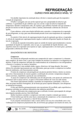 REFRIGERAÇÃO
CURSO PARA MECÂNICO NÍVEL “A”
Um detalhe importante da construção dessa válvula é a maneira pela qual ela responde à
variação de temperatura.
O bulbo é carregado com um carvão especial que tem a propriedade de absorver gás
carbôn
omo sabemos, existe uma relação definida entre a pressão e a temperatura de evaporação
de um da pressão existe uma temperatura de evaporação
definida.
eito através do superaquecimento do gás de aspiração que deixa o evaporador.
A válvu
ue, se a quantidade de líquido diminuir, uma
superfí tanto,
tico de
defeito res
a unidade selada, segura, silenciosa e de longa duração. Seu motor
elétrico
mbinação de corrente e temperatura atingirem
valores
de vezes em cada minuto.
, os fabricantes dos compressores que se utilizam, tiveram a preocupação de entregar
uma m
r que não há como fazer a manutenção do compressor, se faz a manutenção do
aparelho como um todo e se preserva a vida útil desse elemento.
mecânico onde o motor elétrico tem seu eixo coincidindo com o eixo
virabrequim do compressor propriamente dito, de tal forma que qualquer movimento do motor, faz
ico. A quantidade de gás carbônico que esse carvão é capaz de absorver depende da
temperatura. Quando a temperatura sobe, ele expulsa o gás carbônico fazendo com que aumente a
pressão do mesmo no tubo de ligação e sobre a sanfona, determinado a abertura da válvula de
agulha.
C
refrigerante, ou seja, para uma determina
O controle é f
la de expansão por superaquecimento regula a vazão de refrigerante líquido em função da
taxa de evaporação.
A válvula de expansão termostática opera no sentido de manter aproximadamente a mesma
quantidade de líquido no evaporador, uma vez q
cie maior do evaporador será exposta ao vapor, superaquecendo-o em maior grau e, por
propiciando a abertura da válvula.
DIAGNÓSTICO DE DEFEITOS
Compressor
No sistema de refrigeração mecânica por compressão de vapor o compressor é o elemento
mais complexo, de maior custo, e que exige cuidados do mecânico no manuseio e no diagnós
s. O tipo de compressor utilizado nos condicionadores de ar domésticos e nos refrigerado
e freezers é o recíproco ou rotativo, hermético.
O compressor é um
foi calculado rigorosamente por seus fabricantes, para que acione o compressor no melhor
fator de rendimento, com funcionamento normal.
O motor do compressor está protegido por um preciso protetor térmico, interno ou externo,
que corta o funcionamento do mesmo quando a co
anormais, impedindo a queima de seus enrolamentos.
As peças do compressor são elaboradas com elevada precisão, com ajustes de centésimos de
milímetros entre as peças móveis, as quais se friccionam milhares
Elas foram especialmente tratadas e montadas em temperaturas controladas, a fim de se
obter um grupo mecânico homogêneo, de tal forma que possa suportar dilatações, sem ultrapassar
as tolerâncias do projeto.
O óleo que lubrifica permanentemente estes mecanismos foi escolhido, após experiências e
pesquisas realizadas nos melhores laboratórios das indústrias petrolíferas.
Assim
áquina ajustada, precisa e bem lubrificada.
Senhor mecânico considere o compressor com todo o respeito e atenção que merece.
É bom lembra
É um conjunto eletro
Rev. 02/2002
Curso: MECÂNICO DE REFRIGERAÇÃO – NÍVEL “A”
Refrigeração e Ar-Condicionado domésticos
Professores: PEDRO DO NASCIMENTO MELO
JUCIMAR DE SOUZA LIMA
Página 38 Fone - 55 0xx85 9982-5275; e-mail: penmelo@cefetce.br ou jucimar@cefetce.br
 