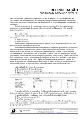 REFRIGERAÇÃO
CURSO PARA MECÂNICO NÍVEL “A”
rodar o or
, que após a montagem do conjunto é soldada hermeticamente ficando como acesso
para seu interior apenas três passadores, que são tubos onde se ligam o evaporador, o condensador e
o proce
disso deverá, também, passar pelos testes de
diagnó
rimeiramente se identificam os bornes elétricos do compressor, porque tendo ele um motor
monofá de trabalho, principal, efetivo, e o outro de
partida essitam de energia elétrica. Existem três pinos
externo igar a energia, e são: um pino é comum aos dois
enrolam a
o enrolamento de trabalho, e no outro, deve ser ligada a energia para o
enrolam nto auxiliar cuja função é dar a partida no funcionamento do compressor e ajudar no
torque rante o funcionamento. Esta ligação só poderá ser feita de uma única maneira,
caso co tor se aquecerá ará torna vel o compr
dos bornes compressor
tampa de caixa de bornes.
terminais com
compressor. Está dentro de uma carcaça de aço de baixo teor de carbono, moldada p
conformação
sso.
Durante a manutenção do condicionador o compressor deverá ser limpo externamente e
pintado para evitar a oxidação da carcaça, além
stico elétrico.
I M P O R T A N T E :
Há duas razões gerais pelas quais o compressor de um condicionador de ar deve ser
substituído.
1 - Falhas elétricas;
2 - Falhas mecânicas.
Examinaremos em primeiro lugar as falhas elétricas, todas, facilmente identificáveis pelo
processo de testes comuns feitos em oficinas.
P
sico possui dois enrolamentos elétricos, um
, arranco, start, auxiliar, etc., os quais nec
s na carcaça do compressor onde se deve l
entos, no qual deve ser ligada energia (fase ou neutro), noutro deve ser ligada a energia par
fazer movimentar o motor, é
e
do motor du
ntrário o mo muito e queim ndo imprestá essor.
» Identificação do
1 - Levante a
- Retire os2 toda a fiação.
3 - Identifique os bornes medindo as resistências ôhmicas dos fios internos que constituem
os enrolamentos do motor.
PADRÃO
BORNES
GENTINO FRANCÊSAR AMERICANO
COMUM C C C C
ARRANQUE A A A S
MARCHA M M M R
A resistência ôhmica de um condutor (fio) é a resistência elétrica que ele opõe à passagem
da corr mento e do diâmetro do fio.
posição da ponto um número qualquer, 1 - 2 e 3, em
qualquer posição, por Exemplo:
ente elétrica e depende do material de que ele é feito, do compri
A resistência ôhmica é medida em ohms cujo símbolo de ohms é Ω (Omega)
4 - Usar o ohmímetro na escala Rx1.
5 - Verificar o ajuste a zero.
6 - Fazer um desenho dos pinos (bornes) do compressor, numa folha de papel, observando a
deles para facilitar o trabalho, e anotar em ca
Rev. 02/2002
Curso: MECÂNICO DE REFRIGERAÇÃO – NÍVEL “A”
Refrigeração e Ar-Condicionado domésticos
Professores: PEDRO DO NASCIMENTO MELO
JUCIMAR DE SOUZA LIMA
Página 39 Fone - 55 0xx85 9982-5275; e-mail: penmelo@cefetce.br ou jucimar@cefetce.br
 