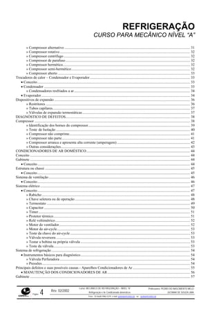 REFRIGERAÇÃO
CURSO PARA MECÂNICO NÍVEL “A”
» Compressor alternativo ...................................................................................................................................... 31
» Compressor rotativo........................................................................................................................................... 32
» Compressor centrífugo....................................................................................................................................... 32
» Compressor de parafuso..................................................................................................................................... 32
» Compressor hermético........................................................................................................................................ 32
» Compressor semi-hermético............................................................................................................................... 32
» Compressor aberto ............................................................................................................................................. 33
Trocadores de calor – Condensador e Evaporador........................................................................................................... 33
• Conceito................................................................................................................................................................... 33
• Condensador ............................................................................................................................................................ 33
» Condensadores resfriados a ar............................................................................................................................ 34
• Evaporador............................................................................................................................................................... 34
Dispositivos de expansão ................................................................................................................................................. 36
» Restritores .......................................................................................................................................................... 36
» Tubos capilares................................................................................................................................................... 37
» Válvulas de expansão termostáticas................................................................................................................... 37
DIAGNÓSTICO DE DEFEITOS..................................................................................................................................... 38
Compressor ...................................................................................................................................................................... 38
» Identificação dos bornes do compressor............................................................................................................. 39
» Teste de Isolação ............................................................................................................................................... 40
» Compressor não comprime................................................................................................................................. 41
» Compressor não parte......................................................................................................................................... 41
» Compressor arranca e apresenta alta corrente (amperagem) .............................................................................. 42
» Outras considerações.......................................................................................................................................... 43
CONDICIONADORES DE AR DOMÉSTICO............................................................................................................... 44
Conceito ........................................................................................................................................................................... 44
Gabinete ........................................................................................................................................................................... 44
• Conceito................................................................................................................................................................... 44
Estrutura ou chassi ........................................................................................................................................................... 45
• Conceito................................................................................................................................................................... 45
Sistema de ventilação....................................................................................................................................................... 46
• Conceito................................................................................................................................................................... 46
Sistema elétrico ................................................................................................................................................................ 47
• Conceito................................................................................................................................................................... 47
» Rabicho .............................................................................................................................................................. 48
» Chave seletora ou de operação........................................................................................................................... 48
» Termostato ......................................................................................................................................................... 49
» Capacitor............................................................................................................................................................ 50
» Timer.................................................................................................................................................................. 51
» Protetor térmico.................................................................................................................................................. 51
» Relé voltimétrico................................................................................................................................................ 52
» Motor do ventilador............................................................................................................................................ 52
» Motor do air-cycle.............................................................................................................................................. 53
» Teste da chave do air-cycle................................................................................................................................ 53
» Válvula reversora ............................................................................................................................................... 53
» Testar a bobina na própria válvula ..................................................................................................................... 53
» Teste da válvula.................................................................................................................................................. 53
Sistema de refrigeração .................................................................................................................................................... 54
• Instrumentos básicos para diagnóstico..................................................................................................................... 54
» Válvula Perfuradora ........................................................................................................................................... 54
» Pressões.............................................................................................................................................................. 54
Principais defeitos e suas possíveis causas - Aparelhos Condicionadores de Ar ............................................................. 55
• MANUTENÇÃO DOS CONDICIONADORES DE AR ........................................................................................ 56
Gabinete ........................................................................................................................................................................... 57
Rev. 02/2002
Curso: MECÂNICO DE REFRIGERAÇÃO – NÍVEL “A”
Refrigeração e Ar-Condicionado domésticos
Professores: PEDRO DO NASCIMENTO MELO
JUCIMAR DE SOUZA LIMA
Página 4 Fone - 55 0xx85 9982-5275; e-mail: penmelo@cefetce.br ou jucimar@cefetce.br
 