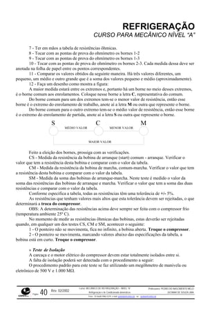 REFRIGERAÇÃO
CURSO PARA MECÂNICO NÍVEL “A”
7 - Ter em mãos a tabela de resistências ôhmicas.
8 - Tocar com as pontas de prova do ohmímetro os bornes 1-2
9 - Tocar com as pontas de prova do ohmímetro os bornes 1-3
10 - Tocar com as pontas de prova do ohmímetro os bornes 2-3. Cada medida dessa deve ser
anotada
m
pequen dos valores pequeno e médio (aproximadamente).
os,
tativa do comum.
a M ou outra que represente o borne.
rne
na folha de papel entre os pontos correspondentes.
11 - Comparar os valores obtidos da seguinte maneira. Há três valores diferentes, u
o, um médio e outro grande que é a soma
12 - Faça um desenho como mostra a figura:
A maior medida estará entre os extremos e, portanto há um borne no meio desses extrem
é o borne comum aos enrolamentos. Coloque nesse borne a letra C, represen
Do borne comum para um dos extremos tem-se o menor valor de resistência, então esse
borne é o extremo do enrolamento de trabalho, anote aí a letr
Do borne comum para o outro extremo tem-se o médio valor de resistência, então esse bo
é o extremo do enrolamento de partida, anote aí a letra S ou outra que represente o borne.
S
MENOR VALOR
C M
MÉDIO VALOR
MAIOR VALOR
Feito a eleição dos bornes, prossiga com as verificações.
CS - Medida da resistência da bobina de arranque (start) comum - arranque. Verificar o
ue tem a resistência desta bobina e comparar com o valor da tabela.valor q
e tem
lor da tabela.
e a das bobinas de arranque-marcha. Neste teste é medido o valor da
soma das resistências das bobinas
resistên
ue
deverão ser rejeitadas
quando SM, acontecer o seguinte:
essor.
rcaça e o motor elétrico do compressor devem estar totalmente isolados entre si.
da com o procedimento a seguir:
CM - Medida da resistência da bobina de marcha, comum-marcha. Verificar o valor qu
a resistência desta bobina e comparar com o va
SM - M dida da som
de arranque e marcha. Verificar o valor que tem a soma das duas
cias e comparar com o valor da tabela.
Conforme especifica a tabela, todas as resistências têm uma tolerância de +/- 5%.
As resistências que tenham valores mais altos que esta tolerância devem ser rejeitadas, o q
determinará a troca do compressor.
OBS: A determinação das resistências acima deve sempre ser feita com o compressor frio
(temperatura ambiente 25º C).
No momento de medir as resistências ôhmicas das bobinas, estas
, em qualquer um dos testes CS, CM e
1 - O ponteiro não se movimenta, fica no infinito, a bobina aberta. Troque o compr
2 - O ponteiro se movimenta, marcando valores abaixo das especificações da tabela, a
bobina está em curto. Troque o compressor.
» Teste de Isolação
A ca
A falta de isolação poderá ser detecta
O procedimento padrão para este teste se faz utilizando um megôhmetro de manivela ou
eletrônico de 500 V e 1.000 MΩ.
Rev. 02/2002
Curso: MECÂNICO DE REFRIGERAÇÃO – NÍVEL “A”
Refrigeração e Ar-Condicionado domésticos
Professores: PEDRO DO NASCIMENTO MELO
JUCIMAR DE SOUZA LIMA
Página 40 Fone - 55 0xx85 9982-5275; e-mail: penmelo@cefetce.br ou jucimar@cefetce.br
 