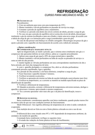 REFRIGERAÇÃO
CURSO PARA MECÂNICO NÍVEL “A”
EXCESSO DE GÁS
Procedimentos:
1- Criar um ambiente para teste com uma temperatura de 25ºC;
2- Manter instalada a válvula perfuradora no passador de serviço ou carga;
3- Constatar a pressão de equilíbrio com o manômetro;
4- Verificar se a pressão está dentro dos níveis corretos de tabela, pressão e carga de gás.
cilindro e injete uma nova carga, de acordo com
a tabela
ro carregador. Descarregue um pouco de gás e
ajuste a o.
defeitos no teste elétrico, adota-se o seguinte procedimento:
carga normal para o aparelho;
lta e
, por meio das mangueiras de teste;
- com o aparelho desligado e o compressor frio, abrir as válvulas perfuradoras:
constat ligar o aparelho;
rificar se apresenta um retorno na linha de sucção (tubulação sensivelmente mais fria):
a de
ção do aparelho;
ente e diferencial de temperaturas estiverem normais, desligar o
aparelh ;
ação, trocar o
compre
xo rendimento, quando produz menos frio
ou menos calor do que nas suas condições normais de funcionamento.
atura do ar entre à saída e entrada do
evapor
erá ser feita ou com a frente plástica colocada ou com o uso de um
defleto
uado entre 8ºC e 14ºC dependendo da temperatura ambiente, da
umidad
onstatado baixo rendimento verifique os seguintes itens:
1- O estado das vedações da frente plástica na boca de insuflamento;
5- No caso em que a pressão de equilíbrio estiver acima dos níveis da tabela, descarregue
totalmente o gás do sistema recolhendo-o para um
da carga de gás e as instruções para a carga (considerando o peso do gás).
No caso de não possuir uma balança ou cilind
pressão com o aparelho em funcionamento de acordo com a tabela de saturaçã
» Outras considerações
COMPRESSOR QUE TRABALHOU SEM GÁS
Após ter diagnosticado, ao medir a pressão, que o sistema estava totalmente sem gás e o
compressor não apresentar
1- Aplicar uma carga de gás igual a 20% da
2- Manter instalada a válvula perfuradora na linha de sucção ou passador de serviço e a
outra no tubo de alta pressão;
3- manter ligadas as válvulas perfuradoras em seus correspondentes manômetros de a
baixa pressão
4
ando pressões equilibradas,
Se a pressão de alta aumenta e a de baixa diminuiu, completar a carga de gás;
5- Fazer funcionar o aparelho durante 5 minutos;
6- Verificar novamente as pressões;
7- Ve
8- Verificar no amperímetro, se a corrente se mantém na medida especificada na plac
identifica
9- Verificar o diferencial de temperaturas;
10- Quando as pressões, corr
o e processar o sistema, aproveitando o mesmo compressor
11- Se a corrente apresentar valor mais alto que o da placa de identific
ssor.
DEFEITOS NO SISTEMA
Baixo rendimento: consideramos aparelho com bai
Medir Diferencial - Isto significa diferença de temper
ador.
Esta medição dev
r.
O diferencial deve estar sit
e e do modelo do aparelho.
C
Rev. 02/2002
Curso: MECÂNICO DE REFRIGERAÇÃO – NÍVEL “A”
Refrigeração e Ar-Condicionado domésticos
Professores: PEDRO DO NASCIMENTO MELO
JUCIMAR DE SOUZA LIMA
Página 43 Fone - 55 0xx85 9982-5275; e-mail: penmelo@cefetce.br ou jucimar@cefetce.br
 