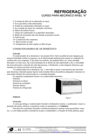 REFRIGERAÇÃO
CURSO PARA MECÂNICO NÍVEL “A”
2- O estado do filtro de ar (obstruído ou sujo);
3- Se as pás hélice estão deformadas;
o condensador (obstruído ou sujo);
doméstico é um projeto feliz e bem sucedido de uma máquina que
tem por finalidade resfriar ou aquecer o ar de determinada ambiente para manter as condições de
confort or falar em conforto, ela também filtra o ar, retira umidade
deixando o ar mais seco, faz a movimentação do ar dentro da sala imprimindo a ele, a velocidade
tão necessária para a remoção do calor das pessoas, e finalmente, é uma máquina silenciosa, que
introduz no recinto um baixo nível de ruído.
onador de ar doméstico, fig. 1, tem todas as peças e mecanismos que necessita
para funcionar, bastando apenas ligá-lo numa tomada elétrica de potência adequada e manusear os
seus knobs (botões) de controle para ter o resultado desejado.
tema de refrigeração
terno, o acabamento visual e a
Gabinete.
animais como passarinhos, ratos,
etc., e a
4- Estado d
5- Se a rotação do motor do ventilador está baixa;
6- Hélice da turbina frouxa;
7- Aletas do condensador ou evaporador amassadas;
8- Bulbo do termostato não está situado na posição correta.
9- Falta de gás;
10- Compressor não comprime;
11- Baixa tensão na rede;
12- Entupimento do tubo capilar ou filtro de gás.
CONDICIONADORES DE AR DOMÉSTICO
Conceito
O condicionador de ar
o dos seus ocupantes. E p
O condici
Os seguintes componentes fazem o ar condicionado doméstico
Gabinete
Estrutura ou chassi
Sistema de ventilação
Sistema elétrico
Sis
Gabinete
•Conceito
A caixa que abriga o condicionador fazendo o fechamento ex
proteção das partes elétricas e mecânicas contra as intempéries, é o
Esta peça faz a proteção, barrando a entrada de pequenos
Figura 1
um tempo permite a entrada de ar para o condensador e a fixação do frente plástica, peça
Rev. 02/2002
Curso: MECÂNICO DE REFRIGERAÇÃO – NÍVEL “A”
Refrigeração e Ar-Condicionado domésticos
Professores: PEDRO DO NASCIMENTO MELO
JUCIMAR DE SOUZA LIMA
Página 44 Fone - 55 0xx85 9982-5275; e-mail: penmelo@cefetce.br ou jucimar@cefetce.br
 