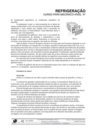 REFRIGERAÇÃO
CURSO PARA MECÂNICO NÍVEL “A”
de fundamental importância no rendimento energético do
aparelho.
O acabamento visual e o direcionamento do ar dentro do
espaço condicionado se faz com uma peça de plástico de desenho
apropriado e cores sóbrias que compõe com a decoração do
ambien
manutenção do gabinete é feita com a sua retirada do
local d aparelho e submetendo-o a uma
lavagem com água e sabão neutro. Raramente se necessita de
solventes como querosene ou aguarrás, mas pode ser utilizado.
m
r de ferrugem, em seguida deve ser limpa a superfície lixada para retirar todo o pó, ou se
foi util duto.
-se
de
do proc o que
erto da
ão de uma chapa apropriada ou se substitui o
gabinet
água nos
vanizadas devidamente tratada em todas as suas partes, com aplicação de
pintura ríodos de vida e usos normais.
iversas partes do aparelho
ável pela diminuição do ruído dentro
erá atender aos requisitos da
3523 de 1998 do Ministério da Saúde.
ocesso de resistência (solda a
tras por parafusos de fenda
a lentilha para fenda phillips.
tilizam presilhas e encaixes.
em ser escovadas ou aspiradas
para a r
ento descoladas, proceder a
recolagem com cola apropriada. Cuidado!
Figura 2
te. Esta peça é a frente plástica. Cada fabricante marca o
seu estilo, faz a sua logomarca.
A
e funcionamento do
Após lavagem, se houver ferrugem, esta deve ser removida com lixamento adequado ou co
removedo
izado removedor deve-se fazer a neutralização conforme indicado pelo fabricante do pro
Antes da pintura deve ser feito o desengraxamento com desengraxante apropriado, e ai sim, pode
aplicar a tinta com pincel, rolo de pintura ou pistola apropriada. O acabamento superficial depen
esso utilizado na pintura. Até que a tinta seque não se deve manusear a peça, mesm
seja para a montagem, pois isso introduz defeitos na superfície como mancha, arranhões, etc.
Se o processo de corrosão (ferrugem) estiver muito acentuado, ou se procede ao conc
peça com a remoção da parte estragada e aplicaç
e inteiro.
As aletas do gabinete não devem ser eliminadas porque elas evitam os respingos de
motores e o conseqüente agravamento dos problemas.
Estrutura ou chassi
•Conceito
Chassi é a estrutura de aço sobre a qual se montam todas as peças do aparelho, é a base, o
estrado.
A estrutura do aparelho condicionador de ar ou chassi é construída de chapa de aço. na
maioria das vezes, gal
s e anticorrosivos de condições inalteráveis, dentro de p
Há uma forração que isola térmica e acusticamente as d
melhorando seu rendimento energético e tornando o uso agrad
do espaço condicionado. O material normalmente utilizado dev
|Portaria
e
As peças da estrutura são algumas vezes soldadas por pr
ponto), aquelas que precisam ser desmontadas, juntam-se às ou
autoatarraxantes (AA) de cabeça panela para fenda reta e cabeç
Algumas concepções de projeto u
A manutenção do chassi consiste em lavá-lo à semelhança do gabinete, porém, se há peças
isoladas termicamente com um material absorvedor de água, elas dev
emoção da poeira, se forem lavadas, deve-se esperar até que sequem. Quanto à ferrugem
deve-se proceder como para o gabinete. Caso haja pontas de isolam
Rev. 02/2002
Curso: MECÂNICO DE REFRIGERAÇÃO – NÍVEL “A”
Refrigeração e Ar-Condicionado domésticos
Professores: PEDRO DO NASCIMENTO MELO
JUCIMAR DE SOUZA LIMA
Página 45 Fone - 55 0xx85 9982-5275; e-mail: penmelo@cefetce.br ou jucimar@cefetce.br
 