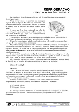 REFRIGERAÇÃO
CURSO PARA MECÂNICO NÍVEL “A”
Peças de isopor não podem ser coladas com cola fórmica, há no mercado cola especial
(branca) para isopor.
Onde houver massa de calafetar, na montagem
original, deve ser reposta. As calhas do evaporador e do
condensador não podem ser elim
e
inadas, portanto as reponha
do m
evapor
sem acumular-se no evaporador.
ecer no compartimento do condensador, pois o ventilador bate na
superfície e a borrifa sobre o condensador retirando melhor o calor.
chassi para a retirada completa dessa água, pelo contrário, recupere o chassi
para qu
s
gar
ção do problema. Use massa de calafetar para melhorar a
vedaçã
ão grossa de tinta,
algumas demãos de produto para emborrachamento, como batida de pedra, underseal, ou outro que
possa isolar a chapa do contato com a água. Isto dá uma maior vida ao aparelho.
s vibrações e a transmissão dos ruídos dos motores, algumas partes
do chassi devem ser isoladas, sobretudo na saída do ar ou descarga do ventilador.
de pressões) nas várias regiões atmosféricas. 2. Ar posto artificialmente
em mo
o pelo condensador.
ulado)
iado e desumidificado pela sua passagem através das aletas do
evapor
Figura 3
smo jeito, se estiverem quebradas coloque outras
novas.
O dreno que leva água condensada da calha do
ador para o compartimento do condensador deve ser
posicionado de forma que a água possa fluir normalmente
.Esta água deve perman
Nunca fure o
e ele possa acumular água corretamente.
Os parafusos estragados e enferrujados devem ser substituídos por novos. Nunca reaperte o
parafusos em demasia porque danifica o furo e dificulta a montagem. Utilize sempre parafusos de
dimensões originais e de mesmo tipo de fenda (Phillips ou reta), e se porventura a chapa estra
utilize uma porca rápida para a corre
o nesse ponto.
E recomendado que a pintura a bandeja do chassi seja feita com uma dem
Para diminuir o ruído da
Sistema de ventilação
•Conceito
Vento 1. O ar em movimento, fenômeno ocasionado sobretudo pelas diferenças de
temperatura (e, portanto,
vimento, por leque, ventilador, etc., portanto o sistema de ventilação é o responsável pela
movimentação do ar no espaço condicionado passando pelo evaporador, e a circulação do ar
externo passand
Podemos dividir o sistema de ventilação de um condicionador de ar em dois
compartimentos, nos quais se realizam duas operações simultâneas e diferentes:
A) Circulação Interna.
B) Circulação Externa.
Na circulação interna o ar é retirado do ambiente e para ele devolvido (isto é, re-circ
após ter sido filtrado, resfr
ador.
Rev. 02/2002
Curso: MECÂNICO DE REFRIGERAÇÃO – NÍVEL “A”
Refrigeração e Ar-Condicionado domésticos
Professores: PEDRO DO NASCIMENTO MELO
JUCIMAR DE SOUZA LIMA
Página 46 Fone - 55 0xx85 9982-5275; e-mail: penmelo@cefetce.br ou jucimar@cefetce.br
 