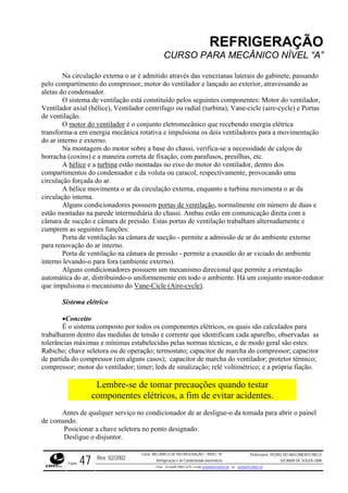 REFRIGERAÇÃO
CURSO PARA MECÂNICO NÍVEL “A”
Na circulação externa o ar é admitido através das venezianas laterais do gabinete, passando
pelo compartimento do compressor, motor do ventilador e lançado ao exterior, atravessando as
aletas do condensador.
O sistema de ventilação está constituído pelos seguintes componentes: Motor do ventilador,
Ventila asdor axial (hélice), Ventilador centrífugo ou radial (turbina), Vane-cicle (aire-cycle) e Port
de ventilação.
O motor do ventilador é o conjunto eletromecânico que recebendo energia elétrica
transforma-a em energia mecânica rotativa e impulsiona os dois ventiladores para a movimentação
do ar in
usos, presilhas, etc.
hélice
terno e externo.
Na montagem do motor sobre a base do chassi, verifica-se a necessidade de calços de
borracha (coxins) e a maneira correta de fixação, com paraf
A e a turbina estão montadas no eixo do motor do ventilador, dentro dos
compar nsador e da voluta ou caracol, respectivamente, provocando uma
circulação forçada do ar.
enta o ar da circulação externa, enquanto a turbina movimenta o ar da
circula
timentos do conde
A hélice movim
ção interna.
Alguns condicionadores possuem portas de ventilação, normalmente em número de duas e
estão montadas na parede intermediária do chassi. Ambas estão em comunicação direta com a
câmara de sucção e câmara de pressão. Estas portas de ventilação trabalham alternadamente e
cumprem as seguintes funções:
Porta de ventilação na câmara de sucção - permite a admissão de ar do ambiente externo
para renovação do ar interno.
Porta de ven biente
interno levando-o
Alguns co rientação
automá
tilação na câmara de pressão - permite a exaustão do ar viciado do am
para fora (ambiente externo).
ndicionadores possuem um mecanismo direcional que permite a o
tica do ar, distribuindo-o uniformemente em todo o ambiente. Há um conjunto motor-redutor
que impulsiona o mecanismo do Vane-Cicle (Aire-cycle).
Sistema elétrico
•Conceito
É o sistema composto por todos os componentes elétricos, os quais são calculados para
trabalharem dentro das medidas de tensão e corrente que identificam cada aparelho, observadas as
tolerâncias máximas e mínimas estabelecidas pelas normas técnicas, e de modo geral são estes:
Rabicho; chave seletora ou de operação; termostato; capacitor de marcha do compressor; capacitor
de partida do compressor (em alguns casos); capacitor de marcha do ventilador; protetor térmico;
compressor; motor do ventilador; timer; leds de sinalização; relé voltimétrico; e a própria fiação.
Lembre-se de tomar precauções quando testar
componentes elétricos, a fim de evitar acidentes.
nel
no ponto designado.
Antes de qualquer serviço no condicionador de ar desligue-o da tomada para abrir o pai
de comando.
Posicionar a chave seletora
Desligue o disjuntor.
Rev. 02/2002
Curso: MECÂNICO DE REFRIGERAÇÃO – NÍVEL “A”
Refrigeração e Ar-Condicionado domésticos
Professores: PEDRO DO NASCIMENTO MELO
JUCIMAR DE SOUZA LIMA
Página 47 Fone - 55 0xx85 9982-5275; e-mail: penmelo@cefetce.br ou jucimar@cefetce.br
 