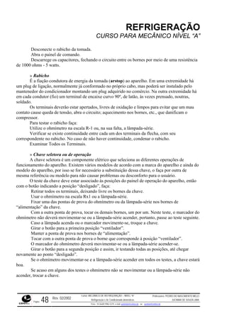 REFRIGERAÇÃO
CURSO PARA MECÂNICO NÍVEL “A”
Desconecte o rabicho da tomada.
Abra o painel de comando.
Descarrege os capacitores, fechando o circuito entre os bornes por meio de uma resistência
de 1000 ohms - 5 watts.
o
midade há
em cad
os para evitar que um mau
contato os bornes, etc., que danificam o
compre
ho faça:
corresp icho.
e
funcion a do
r necessário a substituição dessa chave, o faça por outra de
mesma
O teste da chave deve estar associado às posições do painel de operação do aparelho, então
com o
erminais, deixando livre os bornes da chave.
om a outra ponta de prova, tocar os demais bornes, um por um. Neste teste, o marcador do
ohmím movimentar-se ou a lâmpada-série acender, portanto, passe ao teste seguinte.
» Rabicho
É a fiação condutora de energia da tomada (arstop) ao aparelho. Em uma extremidade há
um plug de ligação, normalmente já conformado no próprio cabo, mas poderá ser instalado pel
mantenedor do condicionador montando um plug adquirido no comércio. Na outra extre
a condutor (fio) um terminal de encaixe curvo 90º, de latão, às vezes prensado, noutras,
soldado.
Os terminais deverão estar apertados, livres de oxidação e limp
cause queda de tensão, abra o circuito; aquecimento n
ssor.
Para testar o rabic
Utilize o ohmímetro na escala R-1 ou, na sua falta, a lâmpada-série.
Verificar se existe continuidade entre cada um dos terminais da flecha, com seu
ondente no rabicho. No caso de não haver continuidade, condenar o rab
Examinar Todos os Terminais.
» Chave seletora ou de operação
A chave seletora é um componente elétrico que seleciona as diferentes operações d
amento do aparelho. Existem vários modelos de acordo com a marca do aparelho e aind
modelo do aparelho, por isso se fo
referência ou modelo para não causar problemas ou desconforto para o usuário.
botão indicando a posição “desligado”, faça:
Retirar todos os t
Usar o ohmímetro na escala Rx1 ou a lâmpada-série.
Fixar uma das pontas de prova do ohmímetro ou da lâmpada-série nos bornes de
“alimentação” da chave.
C
etro não deverá
Caso a lâmpada acenda ou o marcador movimente-se, troque a chave.
Girar o botão para a primeira posição “ventilador”.
Manter a ponta de prova nos bornes de “alimentação”.
Tocar com a outra ponta de prova o borne que corresponde à posição “ventilador”.
O marcador do ohmímetro deverá movimentar-se ou a lâmpada-série acender-se.
Girar o botão para a segunda posição e assim, ir testando todas as posições, até chegar
novamente ao ponto “desligado”.
Se o ohmímetro movimentar-se e a lâmpada-série acender em todos os testes, a chave estará
boa.
Se acaso em alguns dos testes o ohmímetro não se movimentar ou a lâmpada-série não
acender, trocar a chave.
Rev. 02/2002
Curso: MECÂNICO DE REFRIGERAÇÃO – NÍVEL “A”
Refrigeração e Ar-Condicionado domésticos
Professores: PEDRO DO NASCIMENTO MELO
JUCIMAR DE SOUZA LIMA
Página 48 Fone - 55 0xx85 9982-5275; e-mail: penmelo@cefetce.br ou jucimar@cefetce.br
 