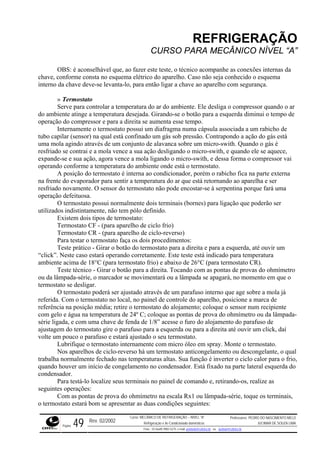 REFRIGERAÇÃO
CURSO PARA MECÂNICO NÍVEL “A”
OBS: é aconselhável que, ao fazer este teste, o técnico acompanhe as conexões internas da
chave, conforme consta no esquema elétrico do aparelho. Caso não seja conhecido o esquema
interno da chave deve-se levanta-lo, para então ligar a chave ao aparelho com segurança.
. Ele desliga o compressor quando o ar
do amb de
bicho de
tubo ca
ola vence a sua ação desligando o micro-swith, e quando ele se aquece,
expand i
ma
s) para ligação que poderão ser
utilizad
tar o termostato faça os dois procedimentos:
um
tará operando corretamente. Este teste está indicado para temperatura
ambien
pontas de provas do ohmímetro
ou da l
o aparelho, posicione a marca de
referên piente
com ge da-
direita até ouvir um click, daí
volte um pouco o parafuso e estará ajustado o seu termostato.
ermostato internamente com micro óleo em spray. Monte o termostato.
» Termostato
Serve para controlar a temperatura do ar do ambiente
iente atinge a temperatura desejada. Girando-se o botão para a esquerda diminui o tempo
operação do compressor e para a direita se aumenta esse tempo.
Internamente o termostato possui um diafragma numa cápsula associada a um ra
pilar (sensor) na qual está confinado um gás sob pressão. Contrapondo a ação do gás está
uma mola agindo através de um conjunto de alavanca sobre um micro-swith. Quando o gás é
resfriado se contrai e a m
e-se e sua ação, agora vence a mola ligando o micro-swith, e dessa forma o compressor va
operando conforme a temperatura do ambiente onde está o termostato.
A posição do termostato é interna ao condicionador, porém o rabicho fica na parte externa
na frente do evaporador para sentir a temperatura do ar que está retornando ao aparelha e ser
resfriado novamente. O sensor do termostato não pode encostar-se à serpentina porque fará u
operação defeituosa.
O termostato possui normalmente dois terminais (borne
os indistintamente, não tem pólo definido.
Existem dois tipos de termostato:
Termostato CF - (para aparelho de ciclo frio)
Termostato CR - (para aparelho de ciclo-reverso)
Para tes
Teste prático - Girar o botão do termostato para a direita e para a esquerda, até ouvir
“click”. Neste caso es
te acima de 18°C (para termostato frio) e abaixo de 26°C (para termostato CR).
Teste técnico - Girar o botão para a direita. Tocando com as
âmpada-série, o marcador se movimentará ou a lâmpada se apagará, no momento em que o
termostato se desligar.
O termostato poderá ser ajustado através de um parafuso interno que age sobre a mola já
referida. Com o termostato no local, no painel de controle d
cia na posição média; retire o termostato do alojamento; coloque o sensor num reci
lo e água na temperatura de 24º C; coloque as pontas de prova do ohmímetro ou da lâmpa
série ligada, e com uma chave de fenda de 1/8” acesse o furo do alojamento do parafuso de
ajustagem do termostato gire o parafuso para a esquerda ou para a
Lubrifique o t
Nos aparelhos de ciclo-reverso há um termostato anticongelamento ou descongelante, o qual
trabalha normalmente fechado nas temperaturas altas. Sua função é inverter o ciclo calor para o frio,
quando houver um início de congelamento no condensador. Está fixado na parte lateral esquerda do
condensador.
Para testá-lo localize seus terminais no painel de comando e, retirando-os, realize as
seguintes operações:
Com as pontas de prova do ohmímetro na escala Rx1 ou lâmpada-série, toque os terminais,
o termostato estará bom se apresentar as duas condições seguintes:
Rev. 02/2002
Curso: MECÂNICO DE REFRIGERAÇÃO – NÍVEL “A”
Refrigeração e Ar-Condicionado domésticos
Professores: PEDRO DO NASCIMENTO MELO
JUCIMAR DE SOUZA LIMA
Página 49 Fone - 55 0xx85 9982-5275; e-mail: penmelo@cefetce.br ou jucimar@cefetce.br
 