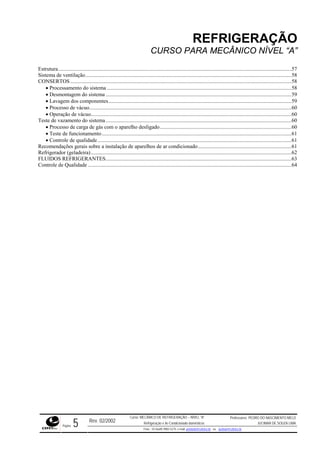 REFRIGERAÇÃO
CURSO PARA MECÂNICO NÍVEL “A”
Estrutura............................................................................................................................................................................57
Sistema de ventilação........................................................................................................................................................58
CONSERTOS ...................................................................................................................................................................58
• Processamento do sistema ........................................................................................................................................58
• Desmontagem do sistema .........................................................................................................................................59
• Lavagem dos componentes.......................................................................................................................................59
• Processo de vácuo.....................................................................................................................................................60
• Operação de vácuo....................................................................................................................................................60
Teste de vazamento do sistema.........................................................................................................................................60
• Processo de carga de gás com o aparelho desligado.................................................................................................60
• Teste de funcionamento............................................................................................................................................61
• Controle de qualidade...............................................................................................................................................61
Recomendações gerais sobre a instalação de aparelhos de ar condicionado.....................................................................61
Refrigerador (geladeira)....................................................................................................................................................62
FLUIDOS REFRIGERANTES.........................................................................................................................................63
Controle de Qualidade ......................................................................................................................................................64
Rev. 02/2002
Curso: MECÂNICO DE REFRIGERAÇÃO – NÍVEL “A”
Refrigeração e Ar-Condicionado domésticos
Professores: PEDRO DO NASCIMENTO MELO
JUCIMAR DE SOUZA LIMA
Página 5 Fone - 55 0xx85 9982-5275; e-mail: penmelo@cefetce.br ou jucimar@cefetce.br
 