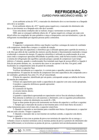 REFRIGERAÇÃO
CURSO PARA MECÂNICO NÍVEL “A”
a) em ambiente acima de 10°C, o marcador do ohmímetro deve se movimentar ou a lâmpada
série deve se acender;
b) em ambiente abaixo de -4°C° (quatro graus negativos), o marcador do ohmímetro não
deve se rie não deve acender.
atura com um termômetro, o jato de
refriger
iar o arranque do motor do ventilador
e do co rque e o sentido de rotação.
s o eletrolítico que é utilizado apenas para a partida de motores, e
o de ól a dos motores auxilia durante o funcionamento mantendo o torque
e reduz
casos o
o sistem
inferior
feita de
do vent
tes procedimentos:
va do instrumento nos bornes do capacitor e verificar o seguinte:
- Sempre que o marcador da escala se movimentar para o nível mais baixo da escala e
voltar lentamente para o nível m
2- Quando o marcado medi lá permanecer, o capacitor
está em curto circuito. ue o capacitor.
3- Quando o marcador não se movimentar em nenhum sentido, o capacitor está aberto.
Troque o capacitor.
4- Quando se toca com pontas de prova nos term s do capa r ele se carrega, e
voltando a tocar os mesmos t ais com as mesmas pontas de prova o ponteiro do ohmímetro não
mais deflexionará, se inverter as pontas de provas, o p ro terá u slocamento muito
movimentar ou a lâmpada-sé
Caso uma destas condições não se realizar, troque o termostato ou tente ajustá-lo.
OBS: para se conseguir ambiente abaixo de -4° (graus negativos), coloque um copo com
álcool etílico no congelador de uma geladeira e meça a temper
ante recomendado por algumas pessoas polui a atmosfera.
» Capacitor
O capacitor é componente elétrico cuja função é auxil
mpressor, dando-lhes o to
Há dois tipos de capacitore
eo que além de dar a partid
indo o consumo de energia. O capacitor eletrolítico é utilizado no condicionador de ar nos
nde o compressor apresente dificuldades na partida como, onde há baixa tensão (voltagem),
a de refrigeração não equilibra a pressão porque a parada do compressor é por tempo
a 3 minutos, quando o condicionador fica instalado num lugar de acesso difícil e a ligação é
um ponto distante, etc., na maioria dos casos se usa apenas o de óleo. Em geral, estão
localizados no compartimento atrás do painel de comando.
Para testar o capacitor faça:
Verificar inicialmente se o capacitor, é o correto para o aparelho, através das tabelas
correspondentes. O capacitor de marcha do compressor tem uma capacitância alta comparada com o
ilador, geralmente fica entre 15 e 45 µF (microfarad).
O borne do capacitor, identificado por um ponto, corresponde sempre ao rabicho do borne
de marcha do compressor.
Utilizar um capacímetro para medir a capacitância do capacitor com uma escala apropriada.
Considere o capacitor defeituoso quando apresentar:
a) deformações;
b) vazamento de líquido;
c) circuito interno aberto;
d) curto-circuito.
e) quando a capacitância apresentada no capacímetro estiver fora da tolerância indicada.
Para detectar os defeitos (c) e (d) usaremos o ohmímetro, com os seguin
Posicionar o seletor do ohmímetro na escala R x 100;
Ligar as duas pontas de pro
1
ais alto, o capacitor estará bom
r se movimentar para a
Troq
.
da mais baixa e
as inai cito
ermin
mos ontei m de
Rev. 02/2002
Curso: MECÂNICO DE REFRIGERAÇÃO – NÍVEL “A”
Refrigeração e Ar-Condicionado domésticos
Professores: PEDRO DO NASCIMENTO MELO
JUCIMAR DE SOUZA LIMA
Página 50 Fone - 55 0xx85 9982-5275; e-mail: penmelo@cefetce.br ou jucimar@cefetce.br
 