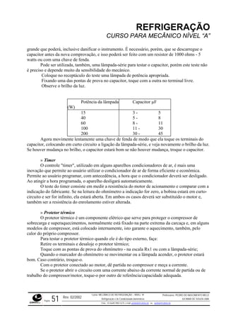 REFRIGERAÇÃO
CURSO PARA MECÂNICO NÍVEL “A”
grande
ode ser utilizada, também, uma lâmpada-série para testar o capacitor, porém este teste não
é preci de muito da sensibilidade do mecânico.
que poderá, inclusive danificar o instrumento. É necessário, porém, que se descarregue o
capacitor antes da nova comprovação, e isso poderá ser feito com um resistor de 1000 ohms - 5
watts ou com uma chave de fenda.
P
so e depen
Coloque no receptáculo do teste uma lâmpada de potência apropriada.
Fixando uma das pontas de prova no capacitor, toque com a outra no terminal livre.
Observe o brilho da luz.
Potência da lâmpada
(W)
Capacitor µF
15 3 - 5
40 5 - 8
60 8 - 11
100 11 - 30
200 30 - 45
Agora movimente lentamente uma chave de fenda de modo que ela toque os terminais do
capacitor, colocando em curto circuito a ligação da lâmpada-série, e veja novamente o brilho da luz.
Se hou ança, troque o capacitor.
utilizar o condicionador de ar de forma eficiente e econômica.
Permite esligado.
Ao atin
mparar com a
indicação do fabricante. Se na leitura do ohmímetro a indicação for zero, a bobina estará em curto-
circuito estará aberta. Em ambos os casos deverá ser substituído o motor e,
também
s
está colocado internamente, isto garante o aquecimento, também, pelo
calor do próprio com
ver mudança no brilho, o capacitor estará bom se não houver mud
» Timer
O controle "timer", utilizado em alguns aparelhos condicionadores de ar, é mais uma
inovação que permite ao usuário
ao usuário programar, com antecedência, a hora que o condicionador deverá ser d
gir a hora programada, o aparelho desligará automaticamente.
O teste do timer consiste em medir a resistência do motor de acionamento e co
e ser for infinito, ela
ser a resistência do enrolamento estiver alterada.
» Protetor térmico
O protetor térmico é um componente elétrico que serve para proteger o compressor de
sobrecarga e superaquecimentos, normalmente está fixado na parte extrema da carcaça e, em algun
modelos de compressor,
pressor.
Para testar o protetor térmico quando ele é do tipo externo, faça:
Retire os terminais e desaloje o protetor térmico;
Toque com as pontas de prova do ohmímetro - na escala Rx1 ou com a lâmpada-série;
Quando o marcador do ohmímetro se movimentar ou a lâmpada acender, o protetor estará
bom. Caso contrário, troque-o.
Com o protetor conectado ao motor, dê partida no compressor e meça a corrente.
Se o protetor abrir o circuito com uma corrente abaixo da corrente normal de partida ou de
trabalho do compressor/motor, toque-o por outro de referência/capacidade adequada.
Rev. 02/2002
Curso: MECÂNICO DE REFRIGERAÇÃO – NÍVEL “A”
Refrigeração e Ar-Condicionado domésticos
Professores: PEDRO DO NASCIMENTO MELO
JUCIMAR DE SOUZA LIMA
Página 51 Fone - 55 0xx85 9982-5275; e-mail: penmelo@cefetce.br ou jucimar@cefetce.br
 