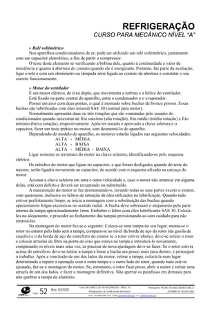 REFRIGERAÇÃO
CURSO PARA MECÂNICO NÍVEL “A”
» tricoRelé voltimé
ar, pode ser utilizado um relé voltimétrico, juntamente
com um capacitor ele ssor.
a e quanto à abertura do contato quando ele é energizado. Portanto, faz parte da avaliação,
ligar o
bina e a hélice do ventilador.
er um teste prático no motor, sem desmontá-lo do aparelho.
do
r recuperado ou substituído.
stator,
com qu
ido radial. A bucha deve sobressair o alojamento pela parte
interna da tampa aproximadamente 1mm. Embeber o feltro com óleo lubrificante SAE 30. Colocá-
los no a ao fechamento das tampas pressionando-as com cuidado para não
amassá
tirar o rotor
e,
iver
guir
determ
ajustad ficar preso, abrir o motor e retirar uma
arruela m definitiva. Não apertar os parafusos em demasia para
não quebrar a tampa de alumínio.
Nos aparelhos condicionadores de
trolítico, a fim de partir o compre
O teste deste elemento se verificando a bobina dele, quanto à continuidade e valor de
resistênci
relé e com um ohmímetro ou lâmpada série ligada ao contato de abertura e constatar o seu
correto funcionamento.
» Motor do ventilador
É um motor elétrico, de eixo duplo, que movimenta a tur
Está fixado na parte central do aparelho, entre o condensador e o evaporador.
Possui um eixo com duas pontas, o qual é montado sobre buchas de bronze poroso. Essas
buchas são lubrificadas com óleo mineral SAE 30 (normal para motor).
Normalmente apresenta duas ou três rotações que são comutadas pelo usuário do
condicionador quando necessitar de frio máximo (alta rotação), frio médio (média rotação) e frio
mínimo (baixa rotação), respectivamente. Após ter testado e aprovado a chave seletora e o
capacitor, faz
Dependendo do modelo do aparelho, os motores estarão ligados nas seguintes velocidades:
ALTA - MÉDIA
ALTA - BAIXA
ALTA - MÉDIA - BAIXA
Ligar somente os terminais do motor na chave seletora; identificando-os pelo esquema
elétrico.
Os rabichos do motor que ligam no capacitor, e que foram desligados quando do teste
mesmo, serão ligados novamente ao capacitor, de acordo com o esquema afixado na carcaça do
motor.
Acionar a chave seletora em uma e outra velocidade e, caso o motor não arrancar em alguma
delas, está com defeito e deverá se
A manutenção do motor se faz desmontando-o, lavando todas as suas partes exceto o e
erosene, inclusive os feltros de retenção de óleo utilizados na lubrificação. Quando tudo
estiver perfeitamente limpo, se inicia a montagem com a substituição das buchas quando
apresentarem folgas excessivas no sent
lojamento, e proceder
-las.
Na montagem do motor faz-se o seguinte: Coloca-se uma tampa no seu lugar; monta-se o
rotor no estator pelo lado sem a tampa; compara-se ao nível da borda de aço do rotor (da gaiola de
esquilo) e o da borda de aço do entreferro do estator se o rotor estiver abaixo, deve-se re
e colocar arruelas de fibra na ponta do eixo que estava na tampa e introduzi-lo novament
comparando os níveis mais uma vez, se precisar de nova ajustagem deve-se fazer. Se o rotor est
acima do entreferro deve-se retirar a tampa e botar a bucha um pouco mais para dentro, e prosse
o trabalho. Após a conclusão de um dos lados do motor, retirar a tampa, colocá-la num lugar
lado do rotor, quando tudo estiverinado e repetir a operação com a outra tampa e o outro
, entretanto, o rotoro, faz-se a montagem do motor. Se
de um dos lados, e fazer a montage
Rev. 02/2002
Curso: MECÂNICO DE REFRIGERAÇÃO – NÍVEL “A”
Refrigeração e Ar-Condicionado domésticos
Professores: PEDRO DO NASCIMENTO MELO
JUCIMAR DE SOUZA LIMA
Página 52 Fone - 55 0xx85 9982-5275; e-mail: penmelo@cefetce.br ou jucimar@cefetce.br
 