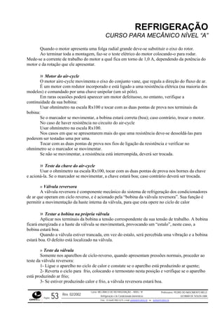REFRIGERAÇÃO
CURSO PARA MECÂNICO NÍVEL “A”
Quando o motor apresenta uma folga radial grande deve-se substituir o eixo do rotor.
Ao terminar toda a montagem, faz-se o teste elétrico do motor colocando-o para rodar.
Mede-s ncia do
Motor do air-cycle
eixo do conjunto vane, que regula a direção do fluxo de ar.
m raras ocasiões poderá aparecer um motor defeituoso, no entanto, verifique a
continu
motor.
o caso de haver resistência no circuito do air-cycle
o air-cycle
se movimentar, a chave estará boa; caso contrário deverá ser trocada.
ra é componente mecânico do sistema de refrigeração dos condicionadores
de ar q ersora”. Sua função é
permiti e interna da válvula, para que esta opere no ciclo de calor
bobina a tensão correspondente da sua tensão de trabalho. A bobina
ficará e
a estiver trancada, em vez do estalo, será percebida uma vibração e a bobina
estará b
pressões normais, proceder ao
teste da
r frio;
e a corrente de trabalho do motor a qual fica em torno de 1,0 A, dependendo da potê
motor e da rotação que ele apresentar.
»
O motor aire-cycle movimenta o
É um motor com redutor incorporado e está ligado a uma resistência elétrica (na maioria dos
modelos) e comandado por uma chave unipolar (um só pólo).
E
idade da sua bobina:
Usar ohmímetro na escala Rx100 e tocar com as duas pontas de prova nos terminais da
bobina:
Se o marcador se movimentar, a bobina estará correta (boa); caso contrário, trocar o
N
Usar ohmímetro na escala Rx100.
Nos casos em que se apresentarem mais do que uma resistência deve-se dessoldá-las para
poderem ser testadas uma por uma.
Tocar com as duas pontas de prova nos fios de ligação da resistência e verificar no
ohmímetro se o marcador se movimentar.
Se não se movimentar, a resistência está interrompida, deverá ser trocada.
» Teste da chave d
Usar o ohmímetro na escala Rx100, tocar com as duas pontas de prova nos bornes da chave
e acioná-la. Se o marcador
» Válvula reversora
A válvula reverso
ue operam em ciclo reverso, e é acionado pela “bobina da válvula rev
r a movimentação da hast
» Testar a bobina na própria válvula
Aplicar nos terminais da
nergizada e a haste da válvula se movimentará, provocando um “estalo”, neste caso, a
bobina estará boa.
Quando a válvul
oa. O defeito está localizado na válvula.
» Teste da válvula
Somente nos aparelhos de ciclo-reverso, quando apresentam
válvula reversora:
1- Ligue o aparelho no ciclo de calor e constate se o aparelho está produzindo ar quente;
2- Reverta o ciclo para frio, colocando o termostato nesta posição e verifique se o aparelho
está produzindo a
3- Se estiver produzindo calor e frio, a válvula reversora estará boa.
Rev. 02/2002
Curso: MECÂNICO DE REFRIGERAÇÃO – NÍVEL “A”
Refrigeração e Ar-Condicionado domésticos
Professores: PEDRO DO NASCIMENTO MELO
JUCIMAR DE SOUZA LIMA
Página 53 Fone - 55 0xx85 9982-5275; e-mail: penmelo@cefetce.br ou jucimar@cefetce.br
 