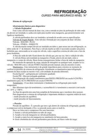 REFRIGERAÇÃO
CURSO PARA MECÂNICO NÍVEL “A”
Sistema de refrigeração
•Instrumentos básicos para diagnóstico
» Válvula Perfuradora
Esta é uma válvula manual de duas vias, com a entrada no pino de perfuração do tubo on
ela deverá ser instalada e a saída com niple para receber uma mangueira, que posteriormente se
ligada ao manômetro.
de
rá
acordo com as especificações.A válvula perfuradora deve ser instalada e acionada de
Válvula de Engate Rápido - Esta válvula é formada por um conjunto de duas válvulas:
eração, os
¼” de diâmetro. Para fixar a válvula macho ao tubo é necessário acoplar uma porca
borbole
mangueira e o corpo da válvula. Desta forma conseguiremos fechar a boca de saída da mangueira.
njeção de nitrogênio ou qualquer teste, acoplar-se-á a
válvula - MACHO com a válvula FÊMEA fazendo pressão manual, uma de encontro à outra.
Válvula - MACHO - PLUG
Válvula - FÊMEA - SOQUETE
A válvula-macho sempre deverá ser instalada em tubos e, para nosso uso em refrig
tubos serão de
ta que, enroscando-se no corpo da válvula, vede a superfície externa do tubo com o furo da
porca borboleta.
A boca de saída do tubo ficará dentro da válvula que, por sua vez, fará a vedação do tubo.
A válvula fêmea será instalada na mangueira e fixada, através de um níple, entre a
No momento da operação de carga, i
Manômetros - Este instrumento é de grande importância para o técnico no momento de
verifica
tes.
RESSÃO em escala 0-250 PSI e
manôm
r as pressões do sistema de refrigeração. Geralmente os manômetros para refrigeração
constam de duas escalas no mesmo visor, com unidades de pressão diferen
Escala Kg/cm2
- quilograma por centímetro quadrado
Escala PSI - libra por polegada quadrada.
Em refrigeração são usados manômetros para BAIXA P
etros para ALTA PRESSÃO em escala 0-500 PSI.
Termômetro - O uso deste instrumento é fundamental na refrigeração para medir
temper
s, o aconselhável é o termômetro a mercúrio com escala
de –10°
Ao final da apostila tem uma lista completa de ferramentas que o mecânico deve possuir.
é importante obedecer a seguinte ordem do teste:
er desligado e frio e se procede assim, para se medi-la.
baixa pressão;
ora para direita, até furar o tubo de carga;
atura.
Dos diferentes tipos de termômetro
C a +100°C.
Para diagnosticar o sistema de refrigeração
- medir pressões de equilíbrio;
- medir pressões de funcionamento.
» Pressões
Pressão de equilíbrio - É a pressão que tem o gás dentro do sistema de refrigeração, quando
o compressor estiv
Deve ser feita com o compressor frio sem funcionar:
1- Instale a válvula perfuradora no tubo de carga;
2- Acople a luva da mangueira na válvula perfuradora;
3- Acople a outra luva da mangueira no manômetro de
4- Girar a borboleta da válvula perfurad
Rev. 02/2002
Curso: MECÂNICO DE REFRIGERAÇÃO – NÍVEL “A”
Refrigeração e Ar-Condicionado domésticos
Professores: PEDRO DO NASCIMENTO MELO
JUCIMAR DE SOUZA LIMA
Página 54 Fone - 55 0xx85 9982-5275; e-mail: penmelo@cefetce.br ou jucimar@cefetce.br
 