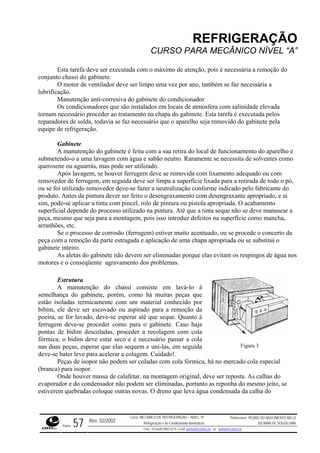 REFRIGERAÇÃO
CURSO PARA MECÂNICO NÍVEL “A”
Esta tarefa deve ser executada com o máximo de atenção, pois é necessária a remoção do
conjunto chassi do gabinete.
ão anti-corresiva do gabinete do condicionador
abinete. Esta tarefa é executada pelos
reparadores de solda, todavia se faz necessário que o aparelho seja removido do gabinete pela
equipe de refrigeração.
l de funcionamento do aparelho e
lixamento adequado ou com
ixada para a retirada de todo o pó,
rme indicado pelo fabricante do
desengraxante apropriado, e ai
riada. O acabamento
ar a
semelh
ceder como para o gabinete. Caso haja
pontas
deve-se
(branca) para isopor.
calafetar, na montagem original, deve ser reposta. As calhas do
evapor
O motor de ventilador deve ser limpo uma vez por ano, também se faz necessária a
lubrificação.
Manutenç
Os condicionadores que são instalados em locais de atmosfera com salinidade elevada
tornam necessário proceder ao tratamento na chapa do g
Gabinete
A manutenção do gabinete é feita com a sua retira do loca
submetendo-o a uma lavagem com água e sabão neutro. Raramente se necessita de solventes como
querosene ou aguarrás, mas pode ser utilizado.
Após lavagem, se houver ferrugem deve se removida com
removedor de ferrugem, em seguida deve ser limpa a superfície l
ou se foi utilizado removedor deve-se fazer a neutralização confo
produto. Antes da pintura dever ser feito o desengraxamento com
sim, pode-se aplicar a tinta com pincel, rolo de pintura ou pistola aprop
superficial depende do processo utilizado na pintura. Até que a tinta seque não se deve manuse
peça, mesmo que seja para a montagem, pois isso introduz defeitos na superfície como mancha,
arranhões, etc.
Se o processo de corrosão (ferrugem) estiver muito acentuado, ou se procede o concerto da
peça com a remoção da parte estragada e aplicação de uma chapa apropriada ou se substitui o
gabinete inteiro.
As aletas do gabinete não devem ser eliminadas porque elas evitam os respingos de água nos
motores e o conseqüente agravamento dos problemas.
Estrutura
A manutenção do chassi consiste em lavá-lo à
ança do gabinete, porém, como há muitas peças que
estão isoladas termicamente com um material conhecido por
bibim, ele deve ser escovado ou aspirado para a remoção da
poeira, se for lavado, deve-se esperar até que seque. Quanto à
ferrugem deve-se pro
de bidim descoladas, proceder a recolagem com cola
fórmica; o bidim deve estar seco e é necessário passar a cola
nas duas peças, esperar que elas sequem e uni-las, em seguida
bater leve para acelerar a colagem. Cuidado!.
Peças de isopor não podem ser coladas com cola fórmica, há no mercado cola especial
Figura 3
Onde houver massa de
ador e do condensador não podem ser eliminadas, portanto as reponha do mesmo jeito, se
estiverem quebradas coloque outras novas. O dreno que leva água condensada da calha do
Rev. 02/2002
Curso: MECÂNICO DE REFRIGERAÇÃO – NÍVEL “A”
Refrigeração e Ar-Condicionado domésticos
Professores: PEDRO DO NASCIMENTO MELO
JUCIMAR DE SOUZA LIMA
Página 57 Fone - 55 0xx85 9982-5275; e-mail: penmelo@cefetce.br ou jucimar@cefetce.br
 