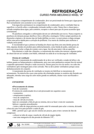 REFRIGERAÇÃO
CURSO PARA MECÂNICO NÍVEL “A”
evaporador para o compartimento do condensador, deve ser posicionado de forma que a água pos
fluir normalmente sem acumular
sa
-se no evaporador.
te na
a
s parafusos estragados e enferrujados devem ser substituídos por novos. Nunca reaperte os
parafus orque danifica o furo e dificulta a montagem. Utilize sempre parafusos de
dimensões originais e de mesmo tipo de fenda (phillips ou reta), e se porventura a chapa estragar
utilize ção do problema. Use massa de calafetar para melhorar a
vedaçã
emão grossa de
tinta, a de produto para emborrachamento, como batida de pedra, underseal, ou
outro que possa isolar a chapa do contato com a água. Isto dá uma maior vida ao aparelho.
as vibrações e a transmissão dos ruídos dos motores, algumas partes
do chas im, sobretudo na saída do ar ou descarga do ventilador.
ois caso estes parâmetros estejam fora do normal
o apare dos
pós montagem para evitar corrosão. Não se deve pintar ventiladores porque causa
desbala
rificar os mecanismos de
acionam
or muito grande no ambiente, muitas vezes sacrificando o
aparelh
a
sado nos seguintes casos:
vazamentos;
deve-se fazer o teste de vazamento.
ra selar o sistema, deixando
a boca
gás saia do sistema aos poucos, para evitar o arraste de óleo do
compre
car no tubo de carga o macho da válvula de engate rápido;
Esta água deve permanecer no compartimento do condensador, pois o ventilador ba
superfície e a borrifa sobre o condensador retirando melhor o calor. Nunca fure o chassi para a
retirada completa dessa água, pelo contrário, recupere o chassi para que ele possa acumular águ
corretamente.
O
os em demasia p
uma porca rápida para a corre
o nesse ponto.
É recomendável que a pintura na bandeja do chassi seja feita com uma d
lgumas demãos
Para diminuir o ruído d
si devem ser isoladas com bid
Sistema de ventilação
Durante a manutenção do condicionador de ar deve ser verificado o estado da hélice e da
turbina quanto ao balanceamento e alinhamento, p
lho apresentará vibração e ruído excessivos. Passar graxa no eixo do motor e no cubo
ventiladores a
nceamento do conjunto.
A manutenção das portas de ventilação se resume em lub
ento. Na maioria dos casos estas portas são eliminadas porque os usuários não fazendo uso
adequado, introduz uma carga de cal
o.
CONSERTOS
•Processamento do sistem
Teste de vazamento
O sistema do condicionador de ar será proces
-
- entupimentos (capilar);
- troca de compressor;
- troca de válvula reversora.
Após ter constatado a falta de gás no sistema,
Aplicar o seguinte procedimento:
- cortar o tubo de carga próximo ao ponto onde foi amassado pa
do cano livre para permitir a saída do gás;
OBS.: permitir que o
ssor.
- colo
- usar uma mangueira de alta pressão de diâmetro 3/8”;
Rev. 02/2002
Curso: MECÂNICO DE REFRIGERAÇÃO – NÍVEL “A”
Refrigeração e Ar-Condicionado domésticos
Professores: PEDRO DO NASCIMENTO MELO
JUCIMAR DE SOUZA LIMA
Página 58 Fone - 55 0xx85 9982-5275; e-mail: penmelo@cefetce.br ou jucimar@cefetce.br
 