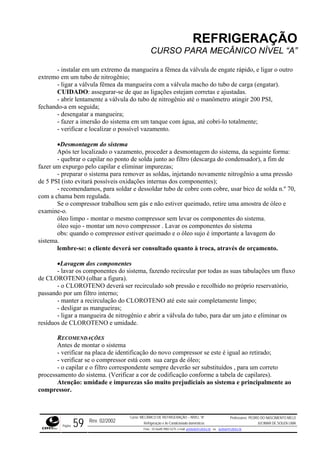 REFRIGERAÇÃO
CURSO PARA MECÂNICO NÍVEL “A”
- instalar em um extremo da mangueira a fêmea da válvula de engate rápido, e ligar o outro
extrem
igar a válvula fêmea da mangueira com a válvula macho do tubo de carga (engatar).
abrir lentamente a válvula do tubo de nitrogênio até o manômetro atingir 200 PSI,
fechand
em um tanque com água, até cobri-lo totalmente;
mento, proceder a desmontagem do sistema, da seguinte forma:
r impurezas;
preparar o sistema para remover as soldas, injetando novamente nitrogênio a uma pressão
de 5 PSI (isto evitará possíveis oxidações internas dos componentes);
r e dessoldar tubo de cobre com cobre, usar bico de solda n.º 70,
com a c
do, retire uma amostra de óleo e
examin
ando o compressor estiver queimado e o óleo sujo é importante a lavagem do
sistema.
deverá ser consultado quanto à troca, através de orçamento.
o sistema, fazendo recircular por todas as suas tabulações um fluxo
de CLOROTENO (olhar a figura).
reservatório,
passando por um filtro interno;
até este sair completamente limpo;
ngueiras;
de nitrogênio e abrir a válvula do tubo, para dar um jato e eliminar os
resíduo
ÇÕES
ntes de montar o sistema
entificação do novo compressor se este é igual ao retirado;
process abela de capilares).
o
o em um tubo de nitrogênio;
- l
CUIDADO: assegurar-se de que as ligações estejam corretas e ajustadas.
-
o-a em seguida;
- desengatar a mangueira;
- fazer a imersão do sistema
- verificar e localizar o possível vazamento.
•Desmontagem do sistema
Após ter localizado o vaza
- quebrar o capilar no ponto de solda junto ao filtro (descarga do condensador), a fim de
fazer um expurgo pelo capilar e elimina
-
- recomendamos, para solda
hama bem regulada.
Se o compressor trabalhou sem gás e não estiver queima
e-o.
óleo limpo - montar o mesmo compressor sem levar os componentes do sistema.
óleo sujo - montar um novo compressor . Lavar os componentes do sistema
obs: qu
lembre-se: o cliente
•Lavagem dos componentes
- lavar os componentes d
- o CLOROTENO deverá ser recirculado sob pressão e recolhido no próprio
- manter a recirculação do CLOROTENO
- desligar as ma
- ligar a mangueira
s de CLOROTENO e umidade.
RECOMENDA
A
- verificar na placa de id
- verificar se o compressor está com sua carga de óleo;
- o capilar e o filtro correspondente sempre deverão ser substituídos , para um correto
amento do sistema. (Verificar a cor de codificação conforme a t
Atenção: umidade e impurezas são muito prejudiciais ao sistema e principalmente a
compressor.
Rev. 02/2002
Curso: MECÂNICO DE REFRIGERAÇÃO – NÍVEL “A”
Refrigeração e Ar-Condicionado domésticos
Professores: PEDRO DO NASCIMENTO MELO
JUCIMAR DE SOUZA LIMA
Página 59 Fone - 55 0xx85 9982-5275; e-mail: penmelo@cefetce.br ou jucimar@cefetce.br
 