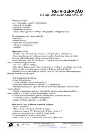 REFRIGERAÇÃO
CURSO PARA MECÂNICO NÍVEL “A”
•Processo de vácuo
Após ter montado o aparelho completamente:
- sistema de refrigeração;
- sistema de ventilação;
- componentes de chassis;
role e filtro, proceder a operação de vácuo.
e vácuo (vacuômetro);
lvula macho de engate rápido;
Caso o aparelho tiver dois tubos de processo (na alta e baixa), fazer vácuo por ambos.
carga;
o, abrir a válvula nº 2, verificando se o marcador do medidor de
vácuo s
mba está com defeito. Consertá-la.
º 1 aberta e abrir a válvula nº2.
s, o sistema estará em
condiçõ gás.
este de vazamento do sistema
Televac eletrônico: 200 microns (mínimo)
na escala.
em série com as
válvula
stiver atingido a marca de 500 microns, aproximadamente, fecha a
válvula
antém: aparelho sem vazamento, continue o processo;
vazamento, consertando-o.
de carga de gás com o aparelho desligado
arga;
ga total e fechar a válvula nº 3;
;
- abrir a válvula nº 1 e nº 2 e fazer novo vácuo até os 200 microns;
- circuito elétrico, painel de cont
Os equipamentos para esta operação são:
- mangueiras;
- bomba de vácuo;
- medidor d
- válvula de engate rápido;
- manifold.
•Operação de vácuo
- Instalar no tubo de serviço do compressor a vá
-
- Engatar a válvula fêmea na válvula macho, no tubo de
- ligar a bomba de vácu
e mantém nos seguintes níveis:
- alto vácuo - a bomba está boa;
- baixo vácuo - (quando o nível descer lentamente) - a bo
- Caso a bomba estiver boa, manter a válvula n
- Quando o vácuo tiver atingido, no mínimo, a marca de 200 micron
es de receber a carga de
T
- leitura de instrumentos
-
- medidor de coluna de mercúrio entre zero e 0,5 mm
- O medidor de vácuo está ligado em paralelo com a bomba de vácuo e
s manuais.
- Quando o vácuo e
manual nº 1, isolando a bomba do sistema para verificar:
- o nível de vácuo se m
- o nível de vácuo baixa: aparelho com vazamento.
- Refazer o teste de
•Processo
- fechar a válvula nº 2;
- abrir a válvula nº 3, ligando o cilindro da c
- manter uma carga de 10% da car
- expurgar o sistema abrindo a válvula de engate rápido
- ligar novamente a válvula de engate rápido;
Rev. 02/2002
Curso: MECÂNICO DE REFRIGERAÇÃO – NÍVEL “A”
Refrigeração e Ar-Condicionado domésticos
Professores: PEDRO DO NASCIMENTO MELO
JUCIMAR DE SOUZA LIMA
Página 60 Fone - 55 0xx85 9982-5275; e-mail: penmelo@cefetce.br ou jucimar@cefetce.br
 